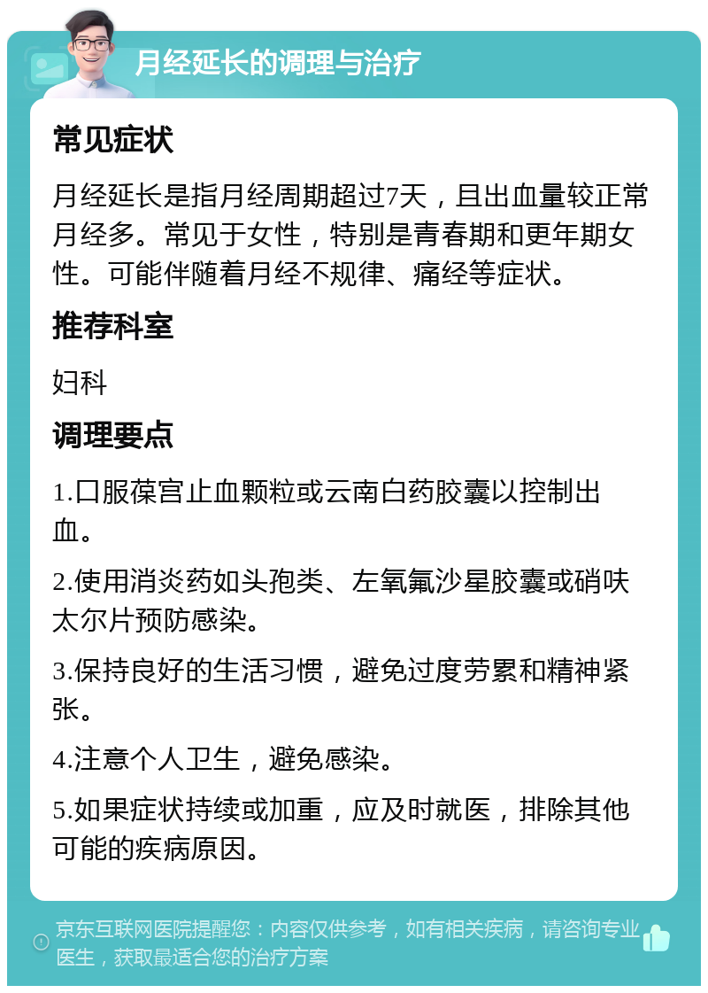 月经延长的调理与治疗 常见症状 月经延长是指月经周期超过7天，且出血量较正常月经多。常见于女性，特别是青春期和更年期女性。可能伴随着月经不规律、痛经等症状。 推荐科室 妇科 调理要点 1.口服葆宫止血颗粒或云南白药胶囊以控制出血。 2.使用消炎药如头孢类、左氧氟沙星胶囊或硝呋太尔片预防感染。 3.保持良好的生活习惯，避免过度劳累和精神紧张。 4.注意个人卫生，避免感染。 5.如果症状持续或加重，应及时就医，排除其他可能的疾病原因。