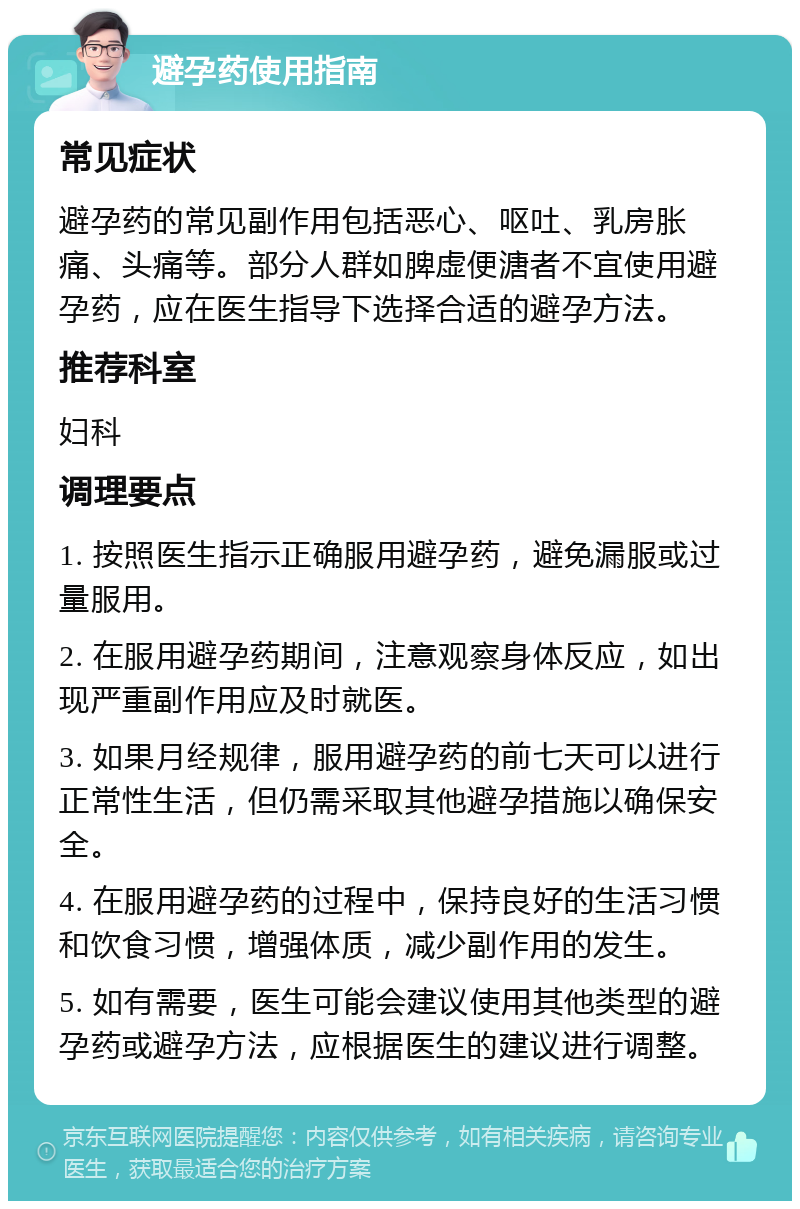 避孕药使用指南 常见症状 避孕药的常见副作用包括恶心、呕吐、乳房胀痛、头痛等。部分人群如脾虚便溏者不宜使用避孕药，应在医生指导下选择合适的避孕方法。 推荐科室 妇科 调理要点 1. 按照医生指示正确服用避孕药，避免漏服或过量服用。 2. 在服用避孕药期间，注意观察身体反应，如出现严重副作用应及时就医。 3. 如果月经规律，服用避孕药的前七天可以进行正常性生活，但仍需采取其他避孕措施以确保安全。 4. 在服用避孕药的过程中，保持良好的生活习惯和饮食习惯，增强体质，减少副作用的发生。 5. 如有需要，医生可能会建议使用其他类型的避孕药或避孕方法，应根据医生的建议进行调整。