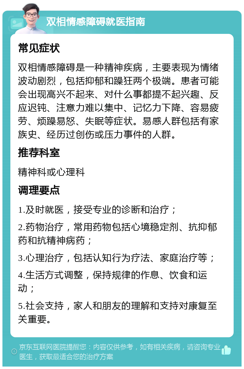 双相情感障碍就医指南 常见症状 双相情感障碍是一种精神疾病，主要表现为情绪波动剧烈，包括抑郁和躁狂两个极端。患者可能会出现高兴不起来、对什么事都提不起兴趣、反应迟钝、注意力难以集中、记忆力下降、容易疲劳、烦躁易怒、失眠等症状。易感人群包括有家族史、经历过创伤或压力事件的人群。 推荐科室 精神科或心理科 调理要点 1.及时就医，接受专业的诊断和治疗； 2.药物治疗，常用药物包括心境稳定剂、抗抑郁药和抗精神病药； 3.心理治疗，包括认知行为疗法、家庭治疗等； 4.生活方式调整，保持规律的作息、饮食和运动； 5.社会支持，家人和朋友的理解和支持对康复至关重要。