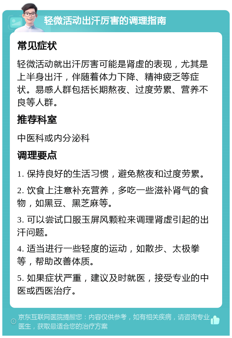 轻微活动出汗厉害的调理指南 常见症状 轻微活动就出汗厉害可能是肾虚的表现，尤其是上半身出汗，伴随着体力下降、精神疲乏等症状。易感人群包括长期熬夜、过度劳累、营养不良等人群。 推荐科室 中医科或内分泌科 调理要点 1. 保持良好的生活习惯，避免熬夜和过度劳累。 2. 饮食上注意补充营养，多吃一些滋补肾气的食物，如黑豆、黑芝麻等。 3. 可以尝试口服玉屏风颗粒来调理肾虚引起的出汗问题。 4. 适当进行一些轻度的运动，如散步、太极拳等，帮助改善体质。 5. 如果症状严重，建议及时就医，接受专业的中医或西医治疗。