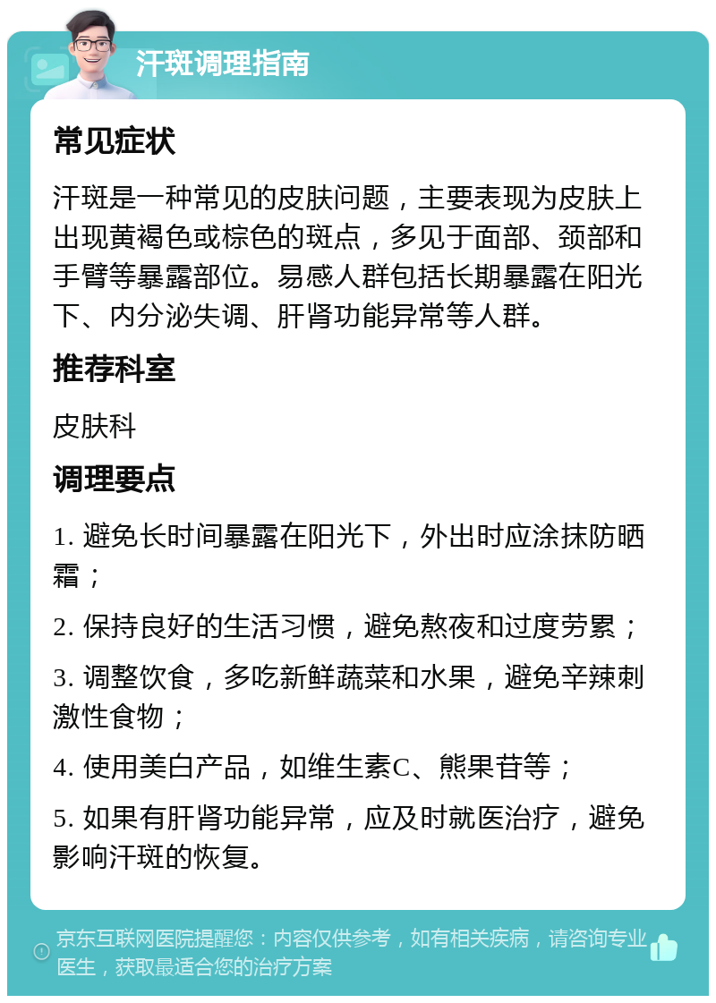 汗斑调理指南 常见症状 汗斑是一种常见的皮肤问题，主要表现为皮肤上出现黄褐色或棕色的斑点，多见于面部、颈部和手臂等暴露部位。易感人群包括长期暴露在阳光下、内分泌失调、肝肾功能异常等人群。 推荐科室 皮肤科 调理要点 1. 避免长时间暴露在阳光下，外出时应涂抹防晒霜； 2. 保持良好的生活习惯，避免熬夜和过度劳累； 3. 调整饮食，多吃新鲜蔬菜和水果，避免辛辣刺激性食物； 4. 使用美白产品，如维生素C、熊果苷等； 5. 如果有肝肾功能异常，应及时就医治疗，避免影响汗斑的恢复。