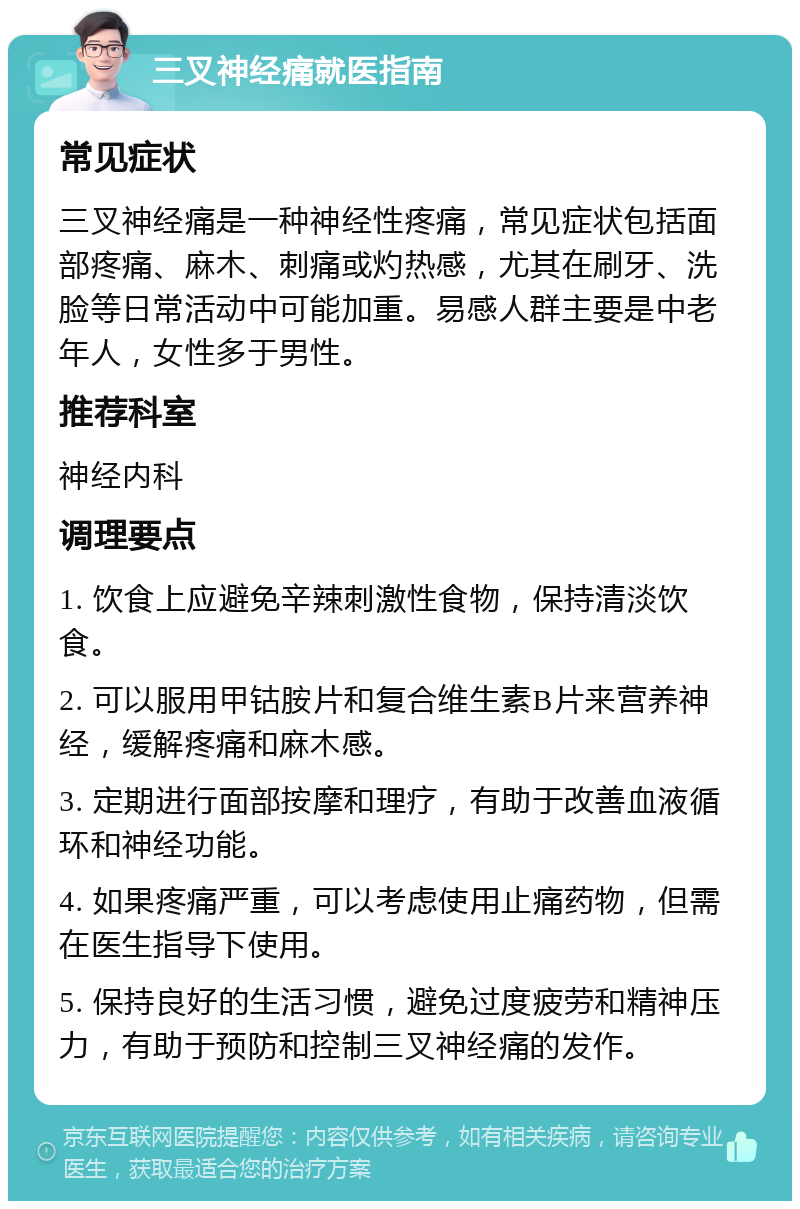 三叉神经痛就医指南 常见症状 三叉神经痛是一种神经性疼痛，常见症状包括面部疼痛、麻木、刺痛或灼热感，尤其在刷牙、洗脸等日常活动中可能加重。易感人群主要是中老年人，女性多于男性。 推荐科室 神经内科 调理要点 1. 饮食上应避免辛辣刺激性食物，保持清淡饮食。 2. 可以服用甲钴胺片和复合维生素B片来营养神经，缓解疼痛和麻木感。 3. 定期进行面部按摩和理疗，有助于改善血液循环和神经功能。 4. 如果疼痛严重，可以考虑使用止痛药物，但需在医生指导下使用。 5. 保持良好的生活习惯，避免过度疲劳和精神压力，有助于预防和控制三叉神经痛的发作。