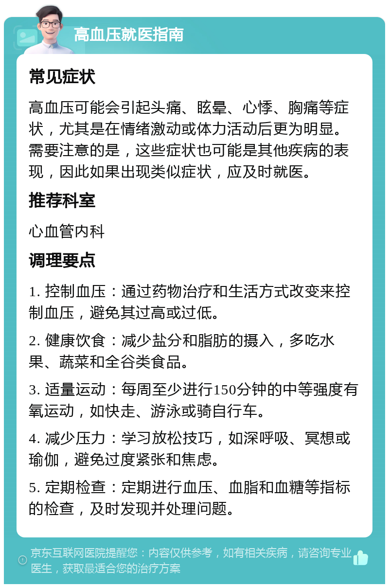 高血压就医指南 常见症状 高血压可能会引起头痛、眩晕、心悸、胸痛等症状，尤其是在情绪激动或体力活动后更为明显。需要注意的是，这些症状也可能是其他疾病的表现，因此如果出现类似症状，应及时就医。 推荐科室 心血管内科 调理要点 1. 控制血压：通过药物治疗和生活方式改变来控制血压，避免其过高或过低。 2. 健康饮食：减少盐分和脂肪的摄入，多吃水果、蔬菜和全谷类食品。 3. 适量运动：每周至少进行150分钟的中等强度有氧运动，如快走、游泳或骑自行车。 4. 减少压力：学习放松技巧，如深呼吸、冥想或瑜伽，避免过度紧张和焦虑。 5. 定期检查：定期进行血压、血脂和血糖等指标的检查，及时发现并处理问题。