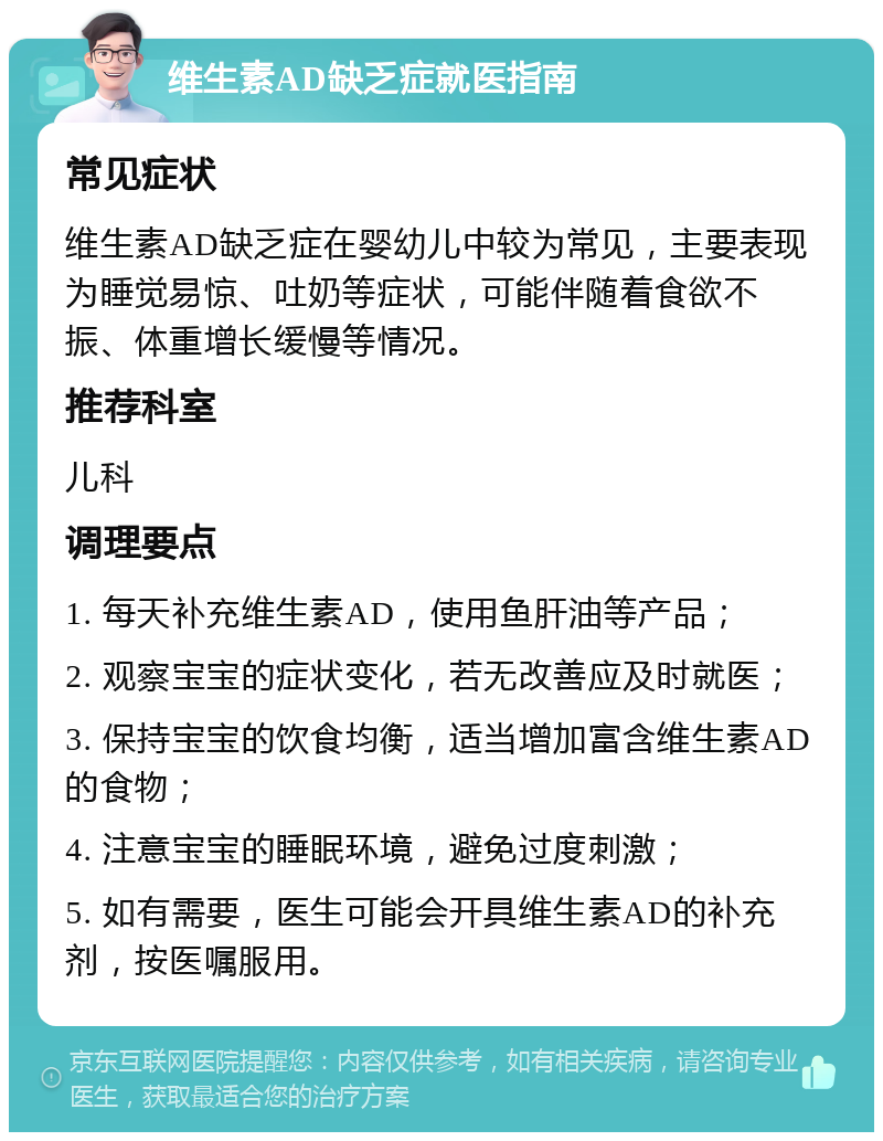 维生素AD缺乏症就医指南 常见症状 维生素AD缺乏症在婴幼儿中较为常见，主要表现为睡觉易惊、吐奶等症状，可能伴随着食欲不振、体重增长缓慢等情况。 推荐科室 儿科 调理要点 1. 每天补充维生素AD，使用鱼肝油等产品； 2. 观察宝宝的症状变化，若无改善应及时就医； 3. 保持宝宝的饮食均衡，适当增加富含维生素AD的食物； 4. 注意宝宝的睡眠环境，避免过度刺激； 5. 如有需要，医生可能会开具维生素AD的补充剂，按医嘱服用。