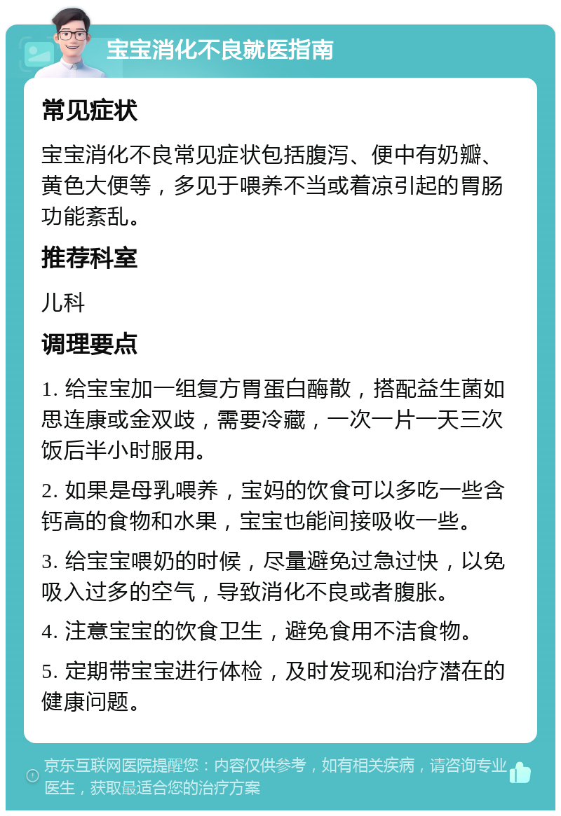 宝宝消化不良就医指南 常见症状 宝宝消化不良常见症状包括腹泻、便中有奶瓣、黄色大便等，多见于喂养不当或着凉引起的胃肠功能紊乱。 推荐科室 儿科 调理要点 1. 给宝宝加一组复方胃蛋白酶散，搭配益生菌如思连康或金双歧，需要冷藏，一次一片一天三次饭后半小时服用。 2. 如果是母乳喂养，宝妈的饮食可以多吃一些含钙高的食物和水果，宝宝也能间接吸收一些。 3. 给宝宝喂奶的时候，尽量避免过急过快，以免吸入过多的空气，导致消化不良或者腹胀。 4. 注意宝宝的饮食卫生，避免食用不洁食物。 5. 定期带宝宝进行体检，及时发现和治疗潜在的健康问题。