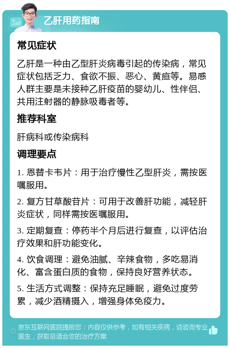 乙肝用药指南 常见症状 乙肝是一种由乙型肝炎病毒引起的传染病，常见症状包括乏力、食欲不振、恶心、黄疸等。易感人群主要是未接种乙肝疫苗的婴幼儿、性伴侣、共用注射器的静脉吸毒者等。 推荐科室 肝病科或传染病科 调理要点 1. 恩替卡韦片：用于治疗慢性乙型肝炎，需按医嘱服用。 2. 复方甘草酸苷片：可用于改善肝功能，减轻肝炎症状，同样需按医嘱服用。 3. 定期复查：停药半个月后进行复查，以评估治疗效果和肝功能变化。 4. 饮食调理：避免油腻、辛辣食物，多吃易消化、富含蛋白质的食物，保持良好营养状态。 5. 生活方式调整：保持充足睡眠，避免过度劳累，减少酒精摄入，增强身体免疫力。