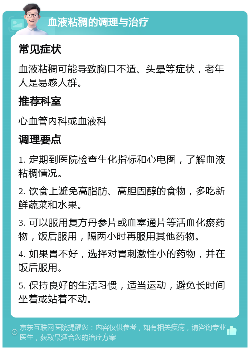 血液粘稠的调理与治疗 常见症状 血液粘稠可能导致胸口不适、头晕等症状，老年人是易感人群。 推荐科室 心血管内科或血液科 调理要点 1. 定期到医院检查生化指标和心电图，了解血液粘稠情况。 2. 饮食上避免高脂肪、高胆固醇的食物，多吃新鲜蔬菜和水果。 3. 可以服用复方丹参片或血塞通片等活血化瘀药物，饭后服用，隔两小时再服用其他药物。 4. 如果胃不好，选择对胃刺激性小的药物，并在饭后服用。 5. 保持良好的生活习惯，适当运动，避免长时间坐着或站着不动。