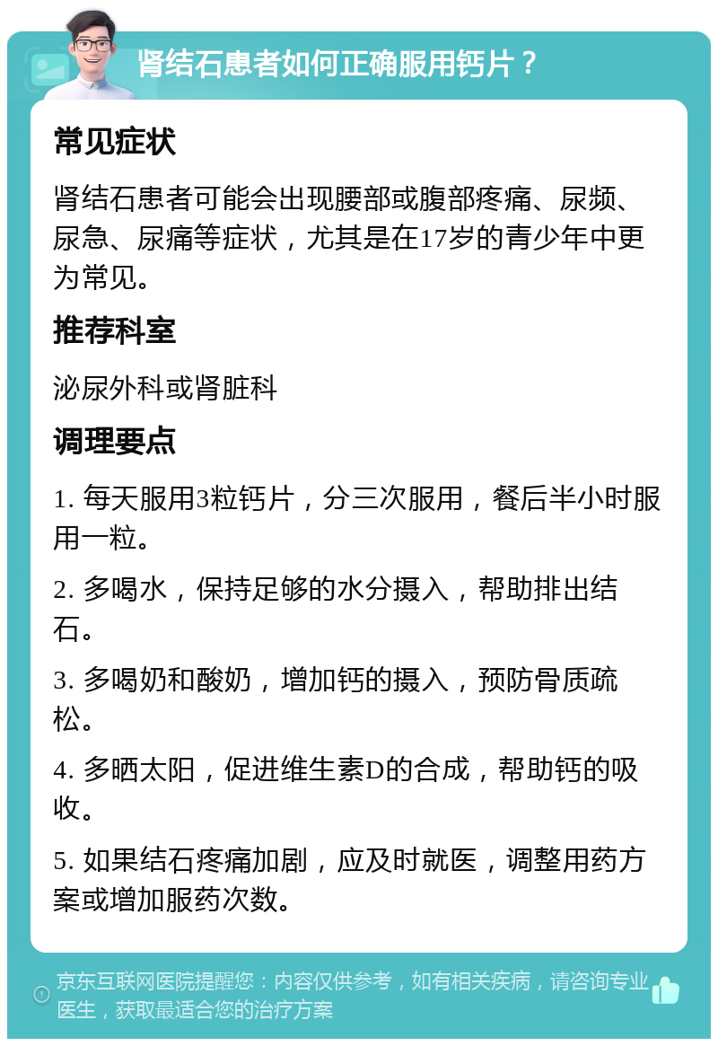 肾结石患者如何正确服用钙片？ 常见症状 肾结石患者可能会出现腰部或腹部疼痛、尿频、尿急、尿痛等症状，尤其是在17岁的青少年中更为常见。 推荐科室 泌尿外科或肾脏科 调理要点 1. 每天服用3粒钙片，分三次服用，餐后半小时服用一粒。 2. 多喝水，保持足够的水分摄入，帮助排出结石。 3. 多喝奶和酸奶，增加钙的摄入，预防骨质疏松。 4. 多晒太阳，促进维生素D的合成，帮助钙的吸收。 5. 如果结石疼痛加剧，应及时就医，调整用药方案或增加服药次数。