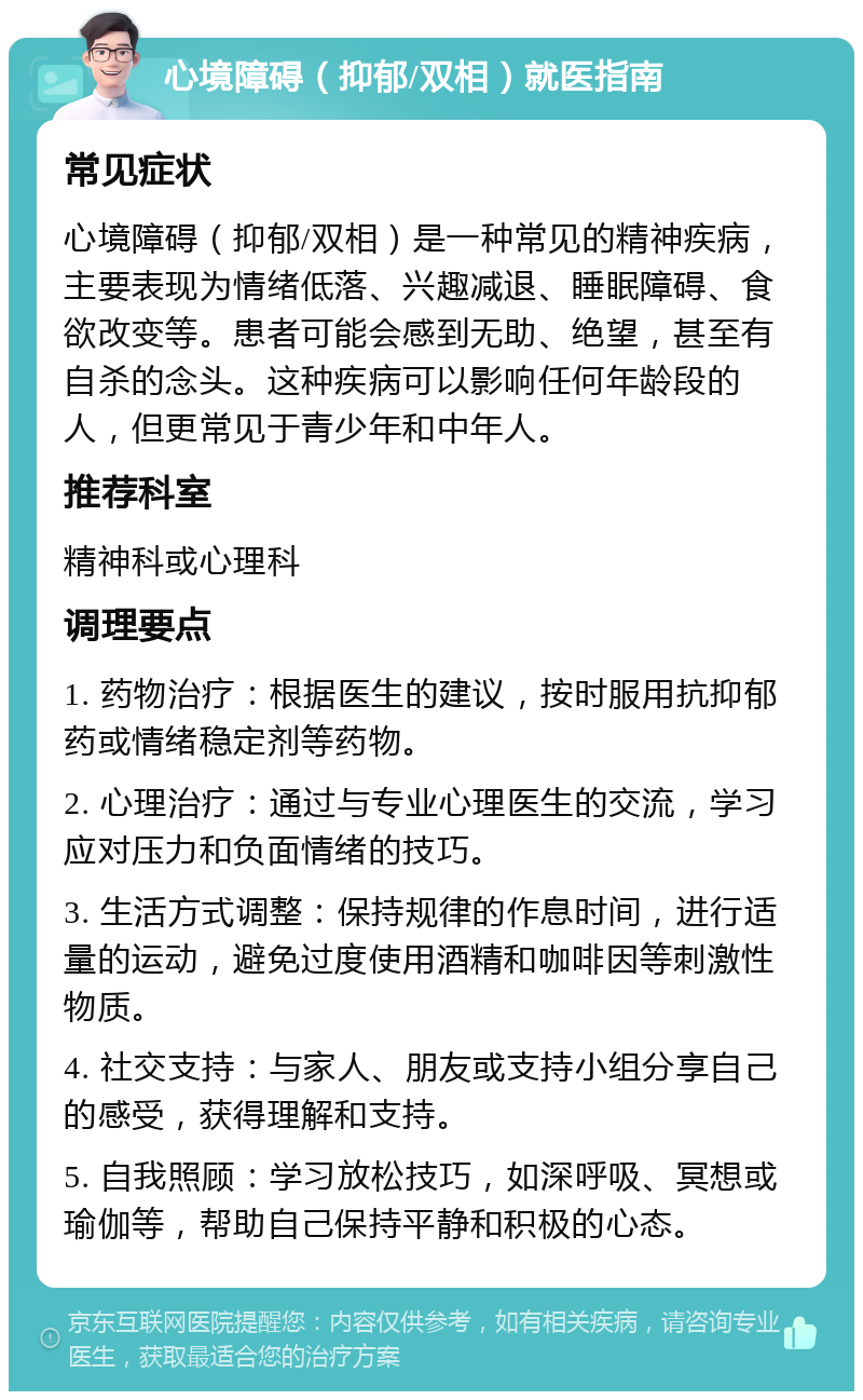 心境障碍（抑郁/双相）就医指南 常见症状 心境障碍（抑郁/双相）是一种常见的精神疾病，主要表现为情绪低落、兴趣减退、睡眠障碍、食欲改变等。患者可能会感到无助、绝望，甚至有自杀的念头。这种疾病可以影响任何年龄段的人，但更常见于青少年和中年人。 推荐科室 精神科或心理科 调理要点 1. 药物治疗：根据医生的建议，按时服用抗抑郁药或情绪稳定剂等药物。 2. 心理治疗：通过与专业心理医生的交流，学习应对压力和负面情绪的技巧。 3. 生活方式调整：保持规律的作息时间，进行适量的运动，避免过度使用酒精和咖啡因等刺激性物质。 4. 社交支持：与家人、朋友或支持小组分享自己的感受，获得理解和支持。 5. 自我照顾：学习放松技巧，如深呼吸、冥想或瑜伽等，帮助自己保持平静和积极的心态。