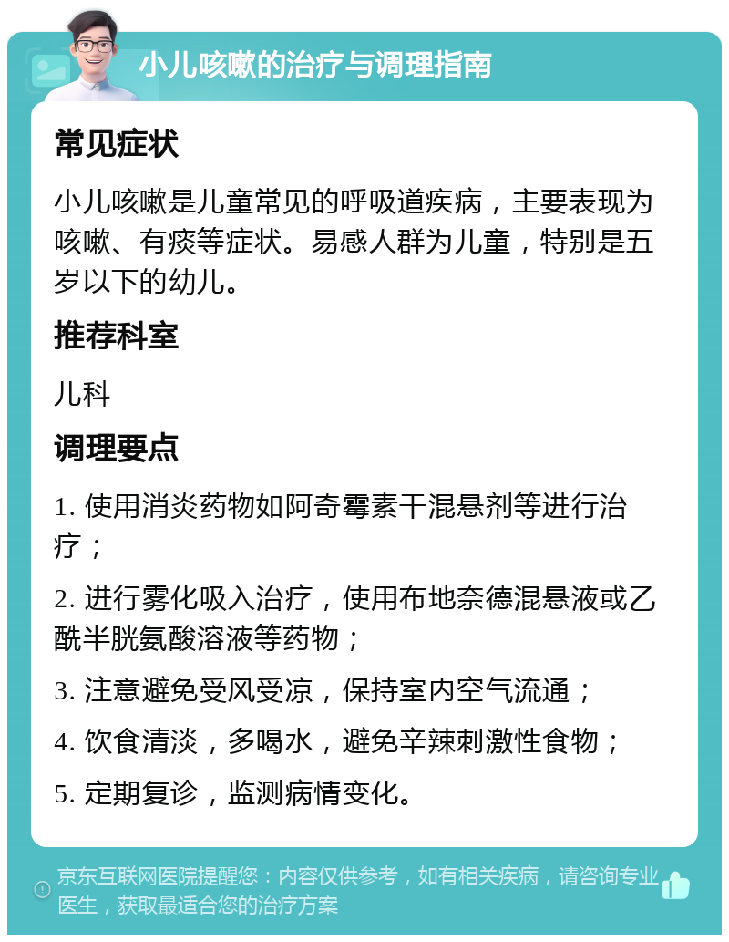 小儿咳嗽的治疗与调理指南 常见症状 小儿咳嗽是儿童常见的呼吸道疾病，主要表现为咳嗽、有痰等症状。易感人群为儿童，特别是五岁以下的幼儿。 推荐科室 儿科 调理要点 1. 使用消炎药物如阿奇霉素干混悬剂等进行治疗； 2. 进行雾化吸入治疗，使用布地奈德混悬液或乙酰半胱氨酸溶液等药物； 3. 注意避免受风受凉，保持室内空气流通； 4. 饮食清淡，多喝水，避免辛辣刺激性食物； 5. 定期复诊，监测病情变化。