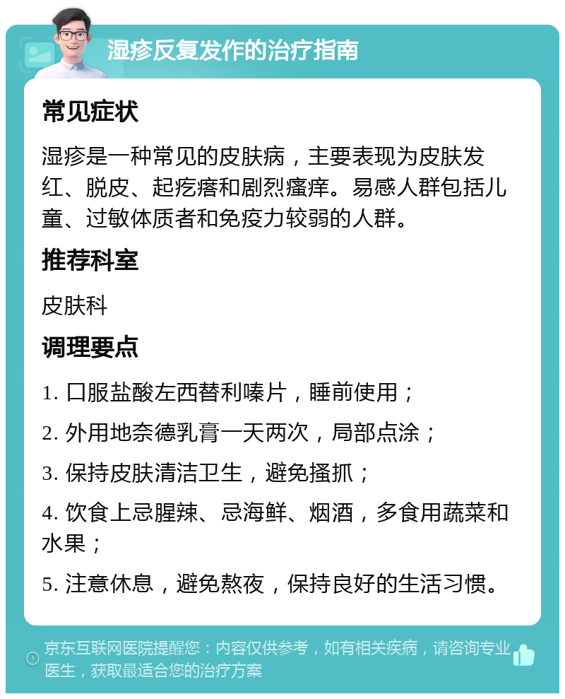 湿疹反复发作的治疗指南 常见症状 湿疹是一种常见的皮肤病，主要表现为皮肤发红、脱皮、起疙瘩和剧烈瘙痒。易感人群包括儿童、过敏体质者和免疫力较弱的人群。 推荐科室 皮肤科 调理要点 1. 口服盐酸左西替利嗪片，睡前使用； 2. 外用地奈德乳膏一天两次，局部点涂； 3. 保持皮肤清洁卫生，避免搔抓； 4. 饮食上忌腥辣、忌海鲜、烟酒，多食用蔬菜和水果； 5. 注意休息，避免熬夜，保持良好的生活习惯。