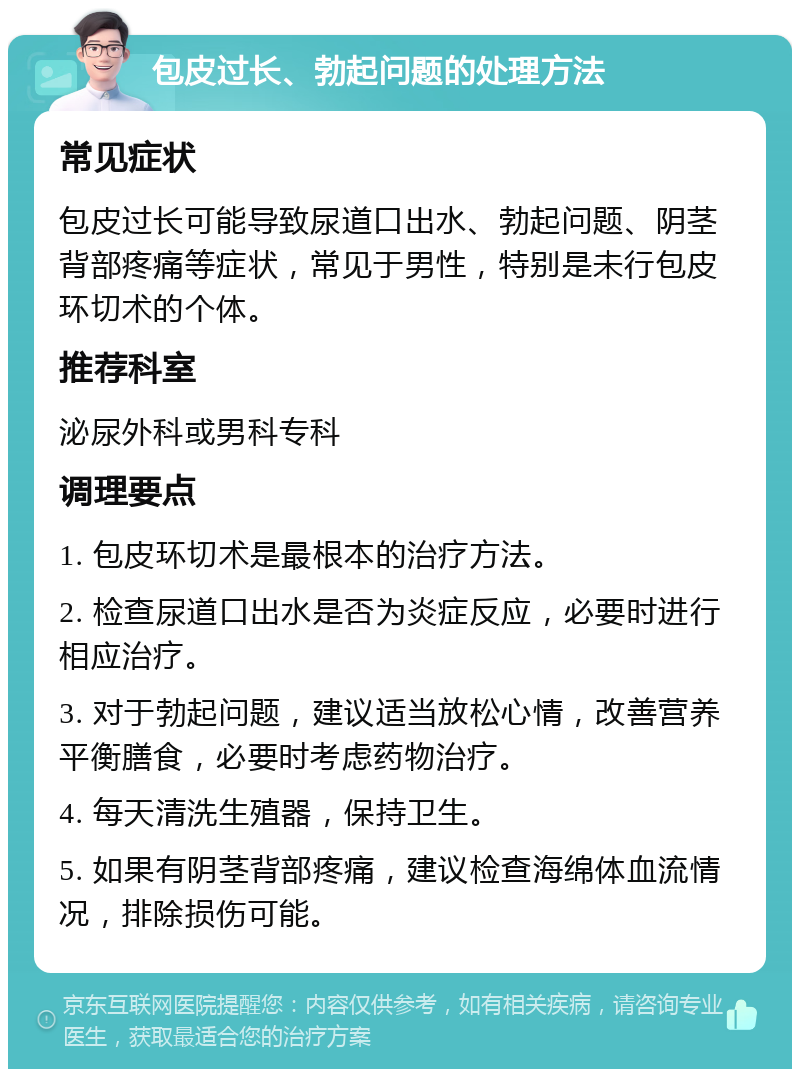 包皮过长、勃起问题的处理方法 常见症状 包皮过长可能导致尿道口出水、勃起问题、阴茎背部疼痛等症状，常见于男性，特别是未行包皮环切术的个体。 推荐科室 泌尿外科或男科专科 调理要点 1. 包皮环切术是最根本的治疗方法。 2. 检查尿道口出水是否为炎症反应，必要时进行相应治疗。 3. 对于勃起问题，建议适当放松心情，改善营养平衡膳食，必要时考虑药物治疗。 4. 每天清洗生殖器，保持卫生。 5. 如果有阴茎背部疼痛，建议检查海绵体血流情况，排除损伤可能。