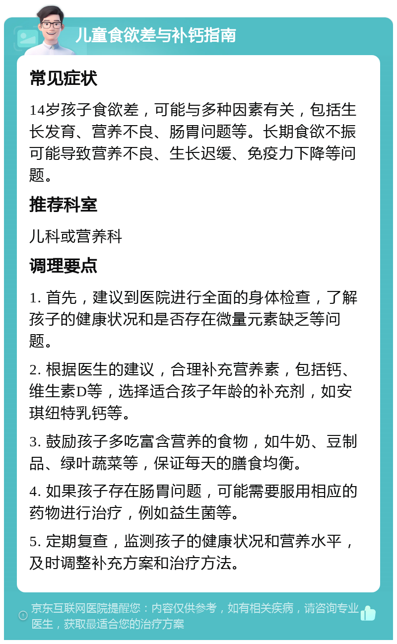 儿童食欲差与补钙指南 常见症状 14岁孩子食欲差，可能与多种因素有关，包括生长发育、营养不良、肠胃问题等。长期食欲不振可能导致营养不良、生长迟缓、免疫力下降等问题。 推荐科室 儿科或营养科 调理要点 1. 首先，建议到医院进行全面的身体检查，了解孩子的健康状况和是否存在微量元素缺乏等问题。 2. 根据医生的建议，合理补充营养素，包括钙、维生素D等，选择适合孩子年龄的补充剂，如安琪纽特乳钙等。 3. 鼓励孩子多吃富含营养的食物，如牛奶、豆制品、绿叶蔬菜等，保证每天的膳食均衡。 4. 如果孩子存在肠胃问题，可能需要服用相应的药物进行治疗，例如益生菌等。 5. 定期复查，监测孩子的健康状况和营养水平，及时调整补充方案和治疗方法。