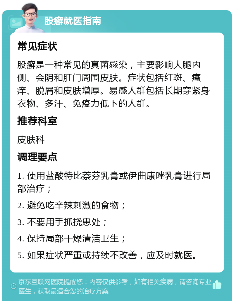 股癣就医指南 常见症状 股癣是一种常见的真菌感染，主要影响大腿内侧、会阴和肛门周围皮肤。症状包括红斑、瘙痒、脱屑和皮肤增厚。易感人群包括长期穿紧身衣物、多汗、免疫力低下的人群。 推荐科室 皮肤科 调理要点 1. 使用盐酸特比萘芬乳膏或伊曲康唑乳膏进行局部治疗； 2. 避免吃辛辣刺激的食物； 3. 不要用手抓挠患处； 4. 保持局部干燥清洁卫生； 5. 如果症状严重或持续不改善，应及时就医。