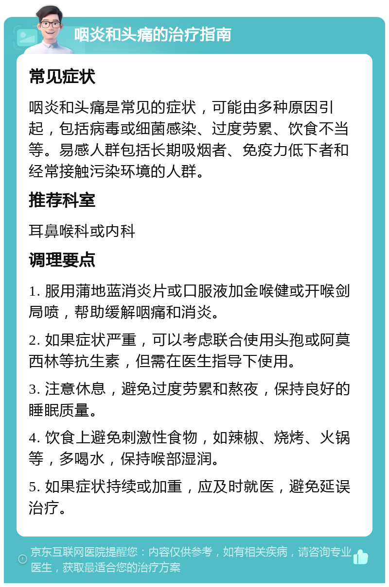 咽炎和头痛的治疗指南 常见症状 咽炎和头痛是常见的症状，可能由多种原因引起，包括病毒或细菌感染、过度劳累、饮食不当等。易感人群包括长期吸烟者、免疫力低下者和经常接触污染环境的人群。 推荐科室 耳鼻喉科或内科 调理要点 1. 服用蒲地蓝消炎片或口服液加金喉健或开喉剑局喷，帮助缓解咽痛和消炎。 2. 如果症状严重，可以考虑联合使用头孢或阿莫西林等抗生素，但需在医生指导下使用。 3. 注意休息，避免过度劳累和熬夜，保持良好的睡眠质量。 4. 饮食上避免刺激性食物，如辣椒、烧烤、火锅等，多喝水，保持喉部湿润。 5. 如果症状持续或加重，应及时就医，避免延误治疗。