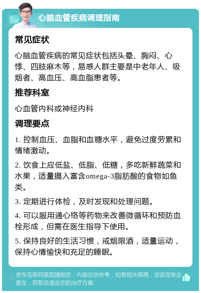 心脑血管疾病调理指南 常见症状 心脑血管疾病的常见症状包括头晕、胸闷、心悸、四肢麻木等，易感人群主要是中老年人、吸烟者、高血压、高血脂患者等。 推荐科室 心血管内科或神经内科 调理要点 1. 控制血压、血脂和血糖水平，避免过度劳累和情绪激动。 2. 饮食上应低盐、低脂、低糖，多吃新鲜蔬菜和水果，适量摄入富含omega-3脂肪酸的食物如鱼类。 3. 定期进行体检，及时发现和处理问题。 4. 可以服用通心络等药物来改善微循环和预防血栓形成，但需在医生指导下使用。 5. 保持良好的生活习惯，戒烟限酒，适量运动，保持心情愉快和充足的睡眠。