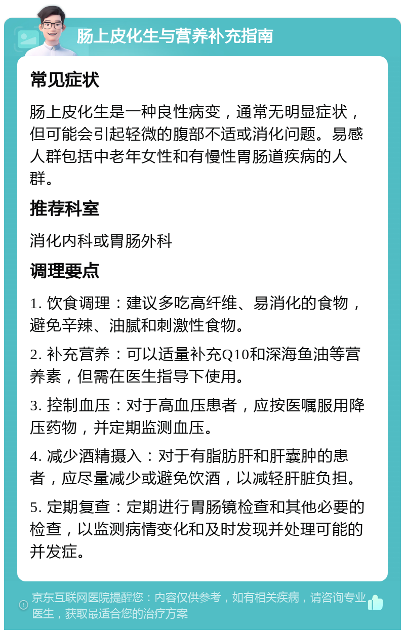 肠上皮化生与营养补充指南 常见症状 肠上皮化生是一种良性病变，通常无明显症状，但可能会引起轻微的腹部不适或消化问题。易感人群包括中老年女性和有慢性胃肠道疾病的人群。 推荐科室 消化内科或胃肠外科 调理要点 1. 饮食调理：建议多吃高纤维、易消化的食物，避免辛辣、油腻和刺激性食物。 2. 补充营养：可以适量补充Q10和深海鱼油等营养素，但需在医生指导下使用。 3. 控制血压：对于高血压患者，应按医嘱服用降压药物，并定期监测血压。 4. 减少酒精摄入：对于有脂肪肝和肝囊肿的患者，应尽量减少或避免饮酒，以减轻肝脏负担。 5. 定期复查：定期进行胃肠镜检查和其他必要的检查，以监测病情变化和及时发现并处理可能的并发症。