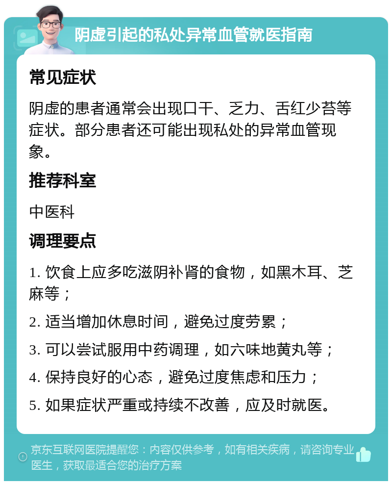 阴虚引起的私处异常血管就医指南 常见症状 阴虚的患者通常会出现口干、乏力、舌红少苔等症状。部分患者还可能出现私处的异常血管现象。 推荐科室 中医科 调理要点 1. 饮食上应多吃滋阴补肾的食物，如黑木耳、芝麻等； 2. 适当增加休息时间，避免过度劳累； 3. 可以尝试服用中药调理，如六味地黄丸等； 4. 保持良好的心态，避免过度焦虑和压力； 5. 如果症状严重或持续不改善，应及时就医。