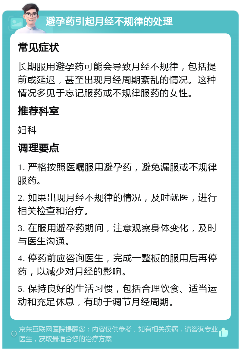 避孕药引起月经不规律的处理 常见症状 长期服用避孕药可能会导致月经不规律，包括提前或延迟，甚至出现月经周期紊乱的情况。这种情况多见于忘记服药或不规律服药的女性。 推荐科室 妇科 调理要点 1. 严格按照医嘱服用避孕药，避免漏服或不规律服药。 2. 如果出现月经不规律的情况，及时就医，进行相关检查和治疗。 3. 在服用避孕药期间，注意观察身体变化，及时与医生沟通。 4. 停药前应咨询医生，完成一整板的服用后再停药，以减少对月经的影响。 5. 保持良好的生活习惯，包括合理饮食、适当运动和充足休息，有助于调节月经周期。