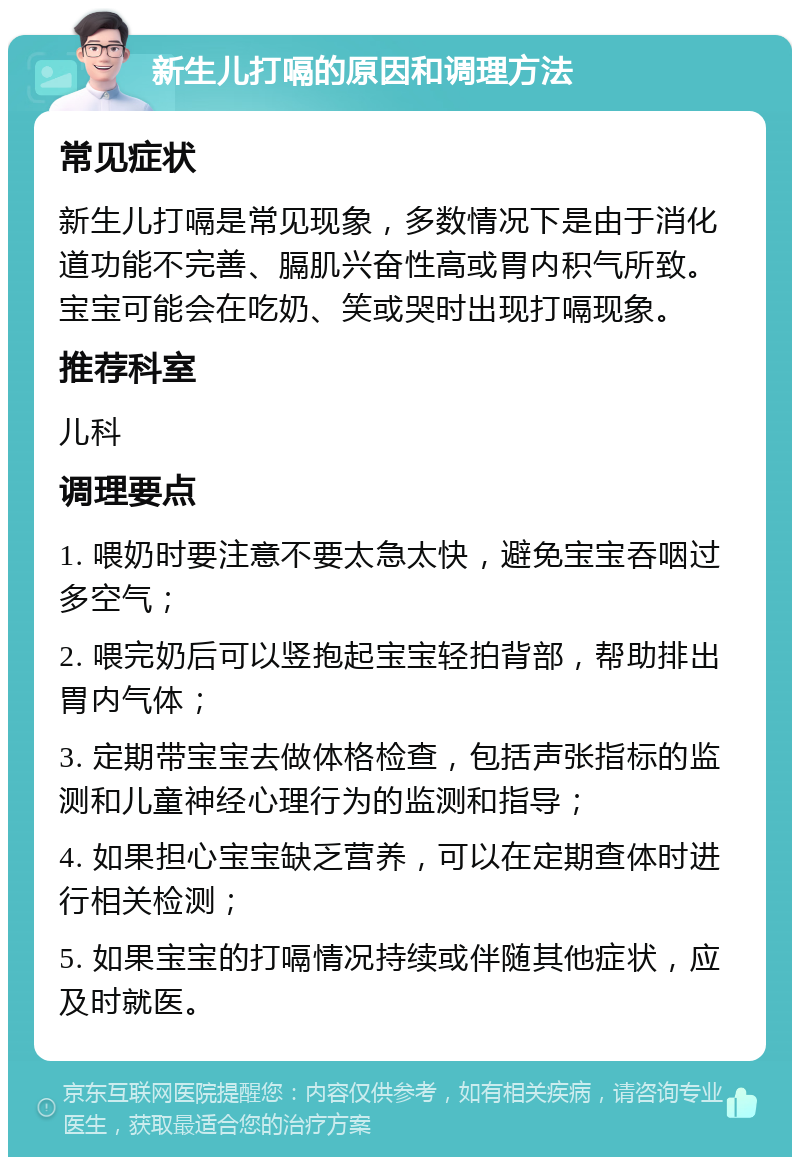 新生儿打嗝的原因和调理方法 常见症状 新生儿打嗝是常见现象，多数情况下是由于消化道功能不完善、膈肌兴奋性高或胃内积气所致。宝宝可能会在吃奶、笑或哭时出现打嗝现象。 推荐科室 儿科 调理要点 1. 喂奶时要注意不要太急太快，避免宝宝吞咽过多空气； 2. 喂完奶后可以竖抱起宝宝轻拍背部，帮助排出胃内气体； 3. 定期带宝宝去做体格检查，包括声张指标的监测和儿童神经心理行为的监测和指导； 4. 如果担心宝宝缺乏营养，可以在定期查体时进行相关检测； 5. 如果宝宝的打嗝情况持续或伴随其他症状，应及时就医。