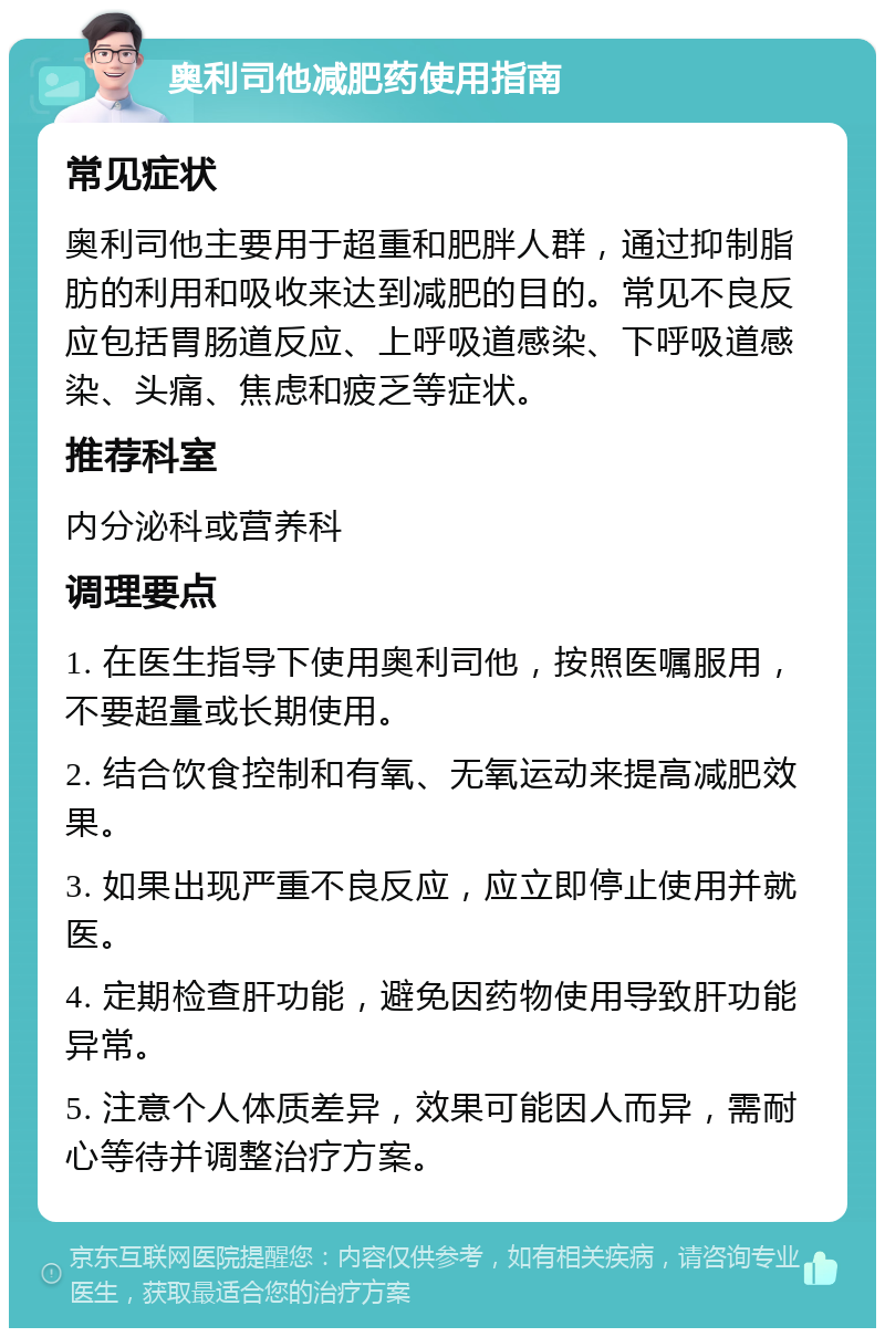 奥利司他减肥药使用指南 常见症状 奥利司他主要用于超重和肥胖人群，通过抑制脂肪的利用和吸收来达到减肥的目的。常见不良反应包括胃肠道反应、上呼吸道感染、下呼吸道感染、头痛、焦虑和疲乏等症状。 推荐科室 内分泌科或营养科 调理要点 1. 在医生指导下使用奥利司他，按照医嘱服用，不要超量或长期使用。 2. 结合饮食控制和有氧、无氧运动来提高减肥效果。 3. 如果出现严重不良反应，应立即停止使用并就医。 4. 定期检查肝功能，避免因药物使用导致肝功能异常。 5. 注意个人体质差异，效果可能因人而异，需耐心等待并调整治疗方案。