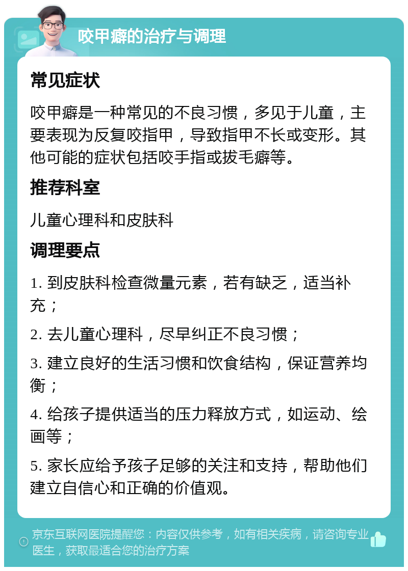 咬甲癖的治疗与调理 常见症状 咬甲癖是一种常见的不良习惯，多见于儿童，主要表现为反复咬指甲，导致指甲不长或变形。其他可能的症状包括咬手指或拔毛癖等。 推荐科室 儿童心理科和皮肤科 调理要点 1. 到皮肤科检查微量元素，若有缺乏，适当补充； 2. 去儿童心理科，尽早纠正不良习惯； 3. 建立良好的生活习惯和饮食结构，保证营养均衡； 4. 给孩子提供适当的压力释放方式，如运动、绘画等； 5. 家长应给予孩子足够的关注和支持，帮助他们建立自信心和正确的价值观。