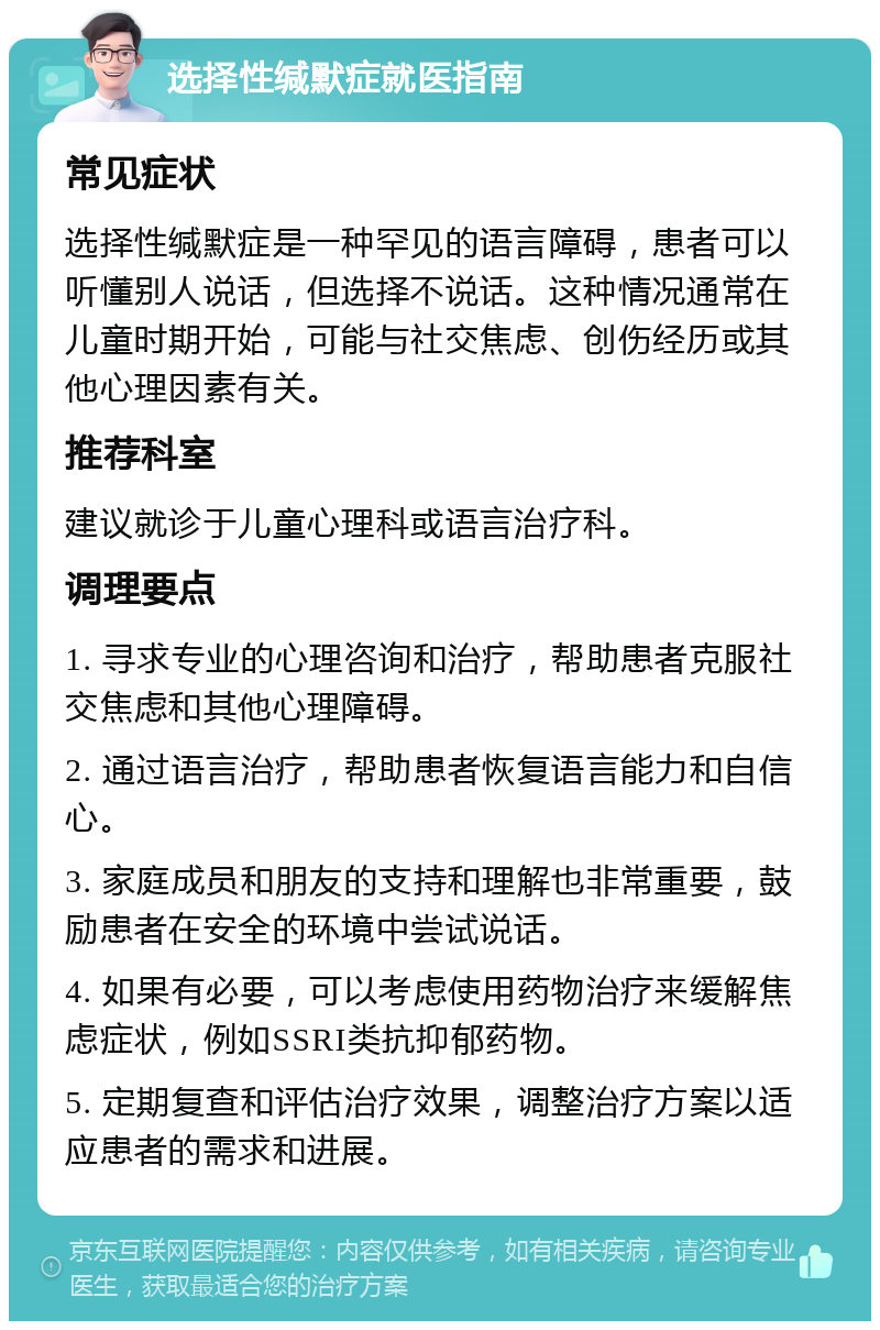 选择性缄默症就医指南 常见症状 选择性缄默症是一种罕见的语言障碍，患者可以听懂别人说话，但选择不说话。这种情况通常在儿童时期开始，可能与社交焦虑、创伤经历或其他心理因素有关。 推荐科室 建议就诊于儿童心理科或语言治疗科。 调理要点 1. 寻求专业的心理咨询和治疗，帮助患者克服社交焦虑和其他心理障碍。 2. 通过语言治疗，帮助患者恢复语言能力和自信心。 3. 家庭成员和朋友的支持和理解也非常重要，鼓励患者在安全的环境中尝试说话。 4. 如果有必要，可以考虑使用药物治疗来缓解焦虑症状，例如SSRI类抗抑郁药物。 5. 定期复查和评估治疗效果，调整治疗方案以适应患者的需求和进展。