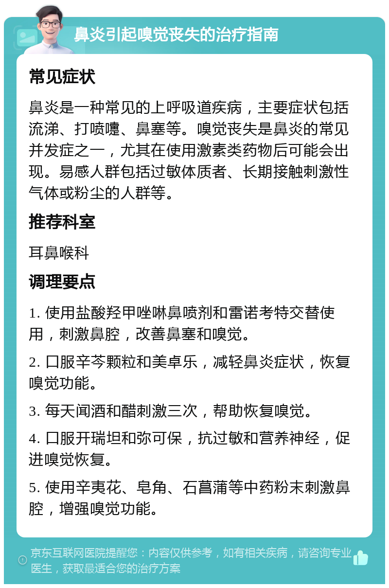 鼻炎引起嗅觉丧失的治疗指南 常见症状 鼻炎是一种常见的上呼吸道疾病，主要症状包括流涕、打喷嚏、鼻塞等。嗅觉丧失是鼻炎的常见并发症之一，尤其在使用激素类药物后可能会出现。易感人群包括过敏体质者、长期接触刺激性气体或粉尘的人群等。 推荐科室 耳鼻喉科 调理要点 1. 使用盐酸羟甲唑啉鼻喷剂和雷诺考特交替使用，刺激鼻腔，改善鼻塞和嗅觉。 2. 口服辛芩颗粒和美卓乐，减轻鼻炎症状，恢复嗅觉功能。 3. 每天闻酒和醋刺激三次，帮助恢复嗅觉。 4. 口服开瑞坦和弥可保，抗过敏和营养神经，促进嗅觉恢复。 5. 使用辛夷花、皂角、石菖蒲等中药粉末刺激鼻腔，增强嗅觉功能。