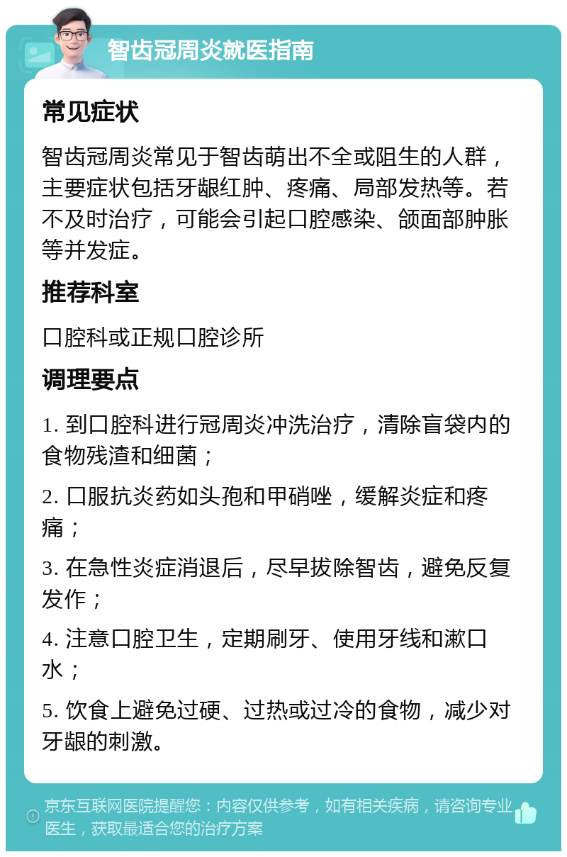 智齿冠周炎就医指南 常见症状 智齿冠周炎常见于智齿萌出不全或阻生的人群，主要症状包括牙龈红肿、疼痛、局部发热等。若不及时治疗，可能会引起口腔感染、颌面部肿胀等并发症。 推荐科室 口腔科或正规口腔诊所 调理要点 1. 到口腔科进行冠周炎冲洗治疗，清除盲袋内的食物残渣和细菌； 2. 口服抗炎药如头孢和甲硝唑，缓解炎症和疼痛； 3. 在急性炎症消退后，尽早拔除智齿，避免反复发作； 4. 注意口腔卫生，定期刷牙、使用牙线和漱口水； 5. 饮食上避免过硬、过热或过冷的食物，减少对牙龈的刺激。