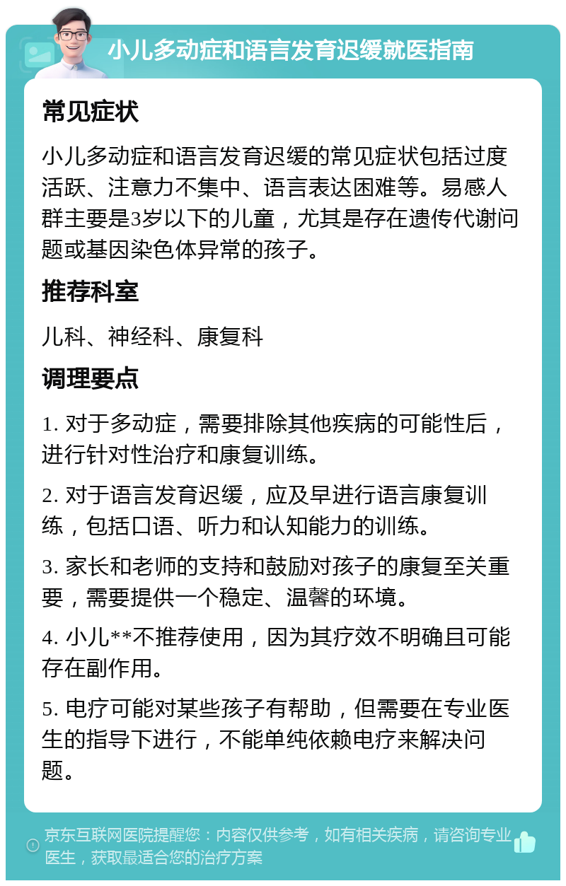 小儿多动症和语言发育迟缓就医指南 常见症状 小儿多动症和语言发育迟缓的常见症状包括过度活跃、注意力不集中、语言表达困难等。易感人群主要是3岁以下的儿童，尤其是存在遗传代谢问题或基因染色体异常的孩子。 推荐科室 儿科、神经科、康复科 调理要点 1. 对于多动症，需要排除其他疾病的可能性后，进行针对性治疗和康复训练。 2. 对于语言发育迟缓，应及早进行语言康复训练，包括口语、听力和认知能力的训练。 3. 家长和老师的支持和鼓励对孩子的康复至关重要，需要提供一个稳定、温馨的环境。 4. 小儿**不推荐使用，因为其疗效不明确且可能存在副作用。 5. 电疗可能对某些孩子有帮助，但需要在专业医生的指导下进行，不能单纯依赖电疗来解决问题。