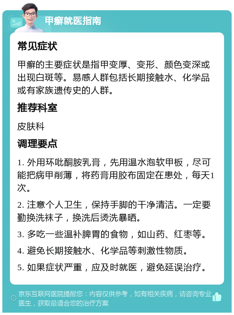 甲癣就医指南 常见症状 甲癣的主要症状是指甲变厚、变形、颜色变深或出现白斑等。易感人群包括长期接触水、化学品或有家族遗传史的人群。 推荐科室 皮肤科 调理要点 1. 外用环吡酮胺乳膏，先用温水泡软甲板，尽可能把病甲削薄，将药膏用胶布固定在患处，每天1次。 2. 注意个人卫生，保持手脚的干净清洁。一定要勤换洗袜子，换洗后烫洗暴晒。 3. 多吃一些温补脾胃的食物，如山药、红枣等。 4. 避免长期接触水、化学品等刺激性物质。 5. 如果症状严重，应及时就医，避免延误治疗。