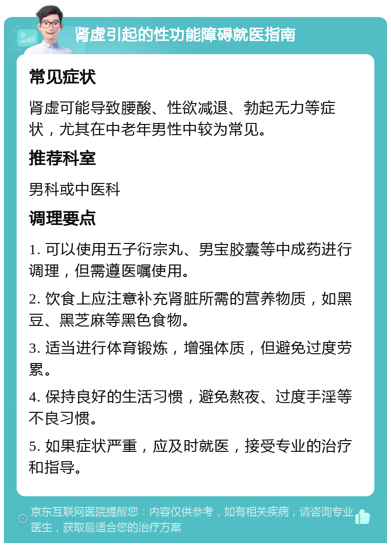 肾虚引起的性功能障碍就医指南 常见症状 肾虚可能导致腰酸、性欲减退、勃起无力等症状，尤其在中老年男性中较为常见。 推荐科室 男科或中医科 调理要点 1. 可以使用五子衍宗丸、男宝胶囊等中成药进行调理，但需遵医嘱使用。 2. 饮食上应注意补充肾脏所需的营养物质，如黑豆、黑芝麻等黑色食物。 3. 适当进行体育锻炼，增强体质，但避免过度劳累。 4. 保持良好的生活习惯，避免熬夜、过度手淫等不良习惯。 5. 如果症状严重，应及时就医，接受专业的治疗和指导。