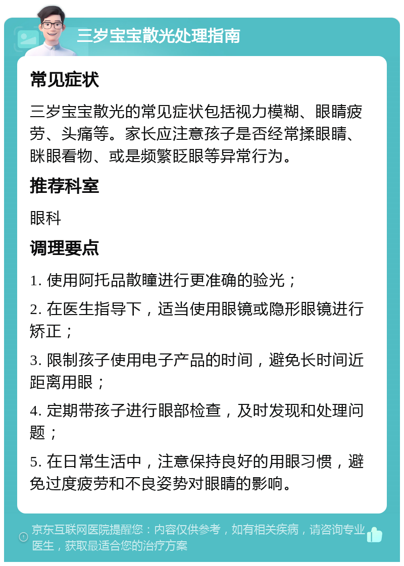 三岁宝宝散光处理指南 常见症状 三岁宝宝散光的常见症状包括视力模糊、眼睛疲劳、头痛等。家长应注意孩子是否经常揉眼睛、眯眼看物、或是频繁眨眼等异常行为。 推荐科室 眼科 调理要点 1. 使用阿托品散瞳进行更准确的验光； 2. 在医生指导下，适当使用眼镜或隐形眼镜进行矫正； 3. 限制孩子使用电子产品的时间，避免长时间近距离用眼； 4. 定期带孩子进行眼部检查，及时发现和处理问题； 5. 在日常生活中，注意保持良好的用眼习惯，避免过度疲劳和不良姿势对眼睛的影响。