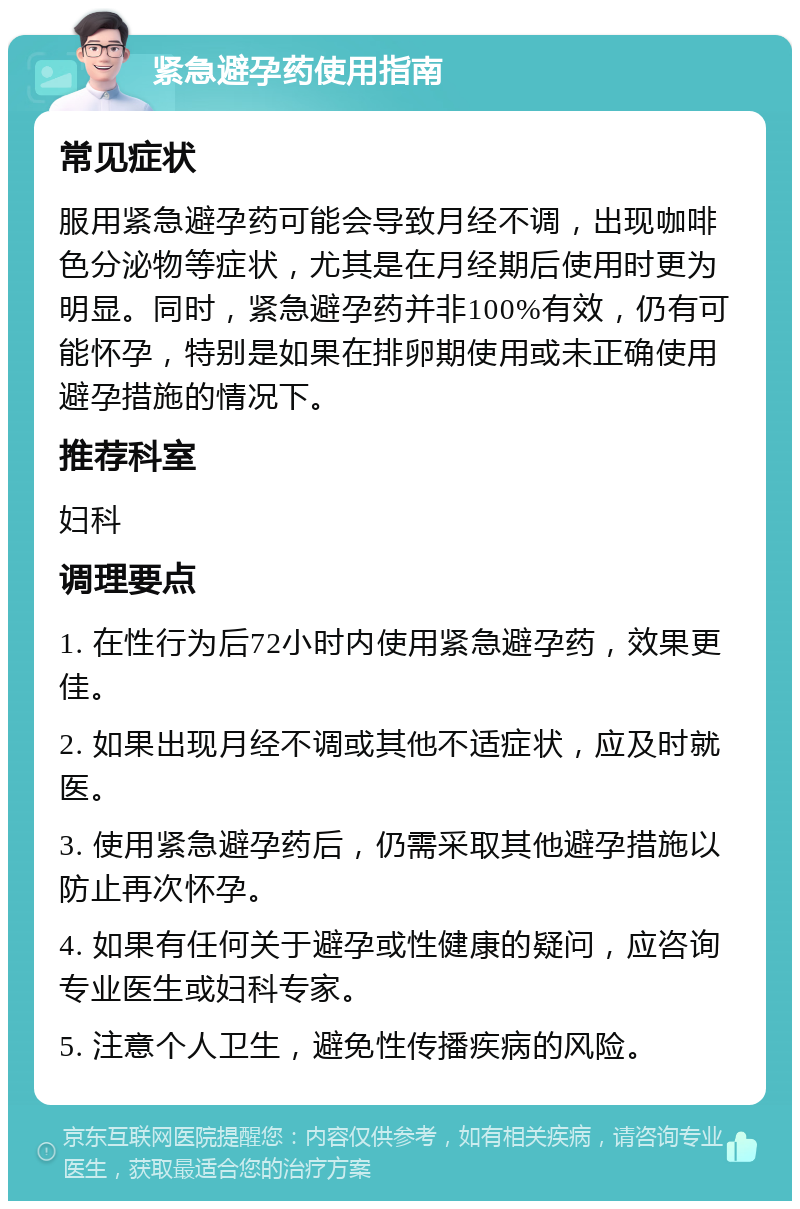 紧急避孕药使用指南 常见症状 服用紧急避孕药可能会导致月经不调，出现咖啡色分泌物等症状，尤其是在月经期后使用时更为明显。同时，紧急避孕药并非100%有效，仍有可能怀孕，特别是如果在排卵期使用或未正确使用避孕措施的情况下。 推荐科室 妇科 调理要点 1. 在性行为后72小时内使用紧急避孕药，效果更佳。 2. 如果出现月经不调或其他不适症状，应及时就医。 3. 使用紧急避孕药后，仍需采取其他避孕措施以防止再次怀孕。 4. 如果有任何关于避孕或性健康的疑问，应咨询专业医生或妇科专家。 5. 注意个人卫生，避免性传播疾病的风险。