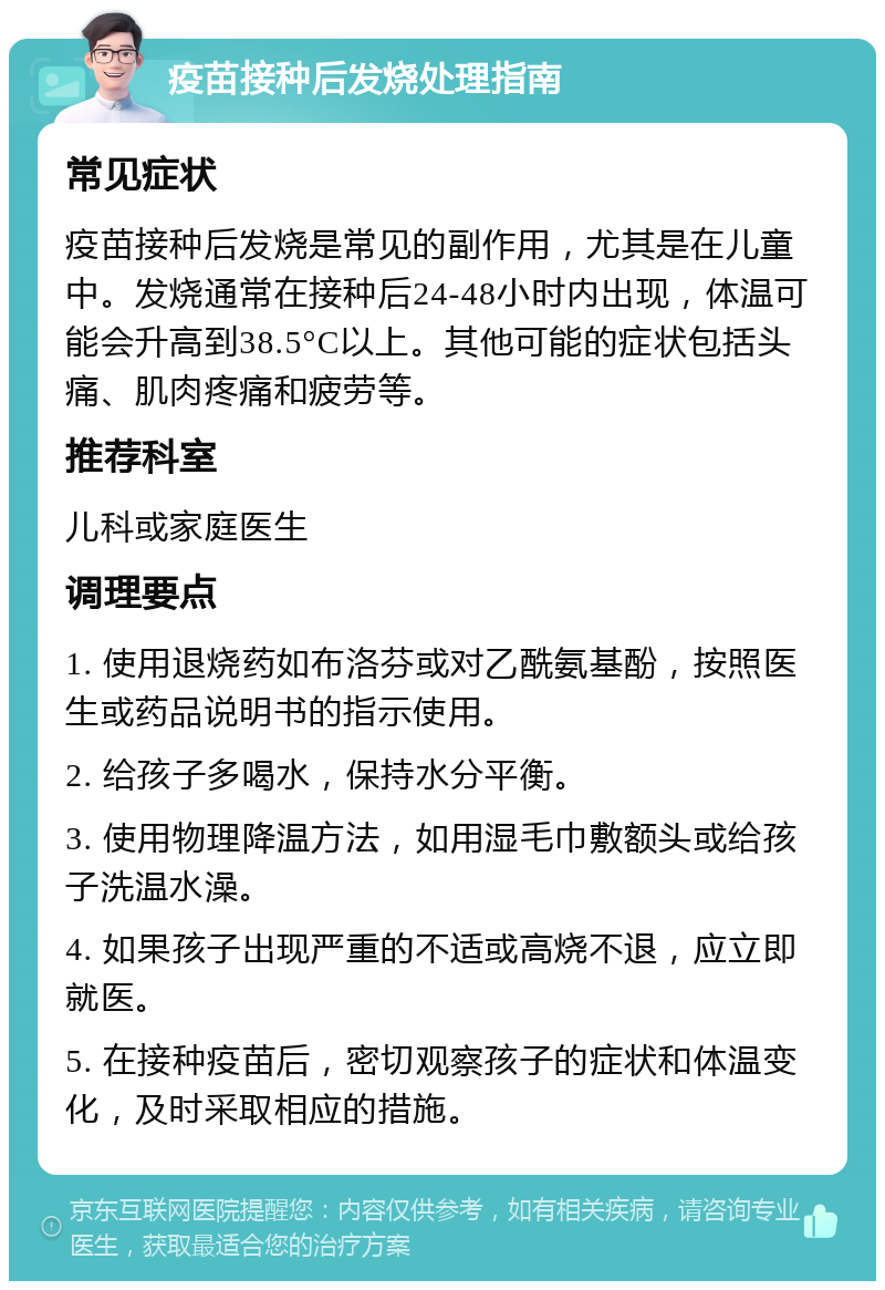 疫苗接种后发烧处理指南 常见症状 疫苗接种后发烧是常见的副作用，尤其是在儿童中。发烧通常在接种后24-48小时内出现，体温可能会升高到38.5°C以上。其他可能的症状包括头痛、肌肉疼痛和疲劳等。 推荐科室 儿科或家庭医生 调理要点 1. 使用退烧药如布洛芬或对乙酰氨基酚，按照医生或药品说明书的指示使用。 2. 给孩子多喝水，保持水分平衡。 3. 使用物理降温方法，如用湿毛巾敷额头或给孩子洗温水澡。 4. 如果孩子出现严重的不适或高烧不退，应立即就医。 5. 在接种疫苗后，密切观察孩子的症状和体温变化，及时采取相应的措施。