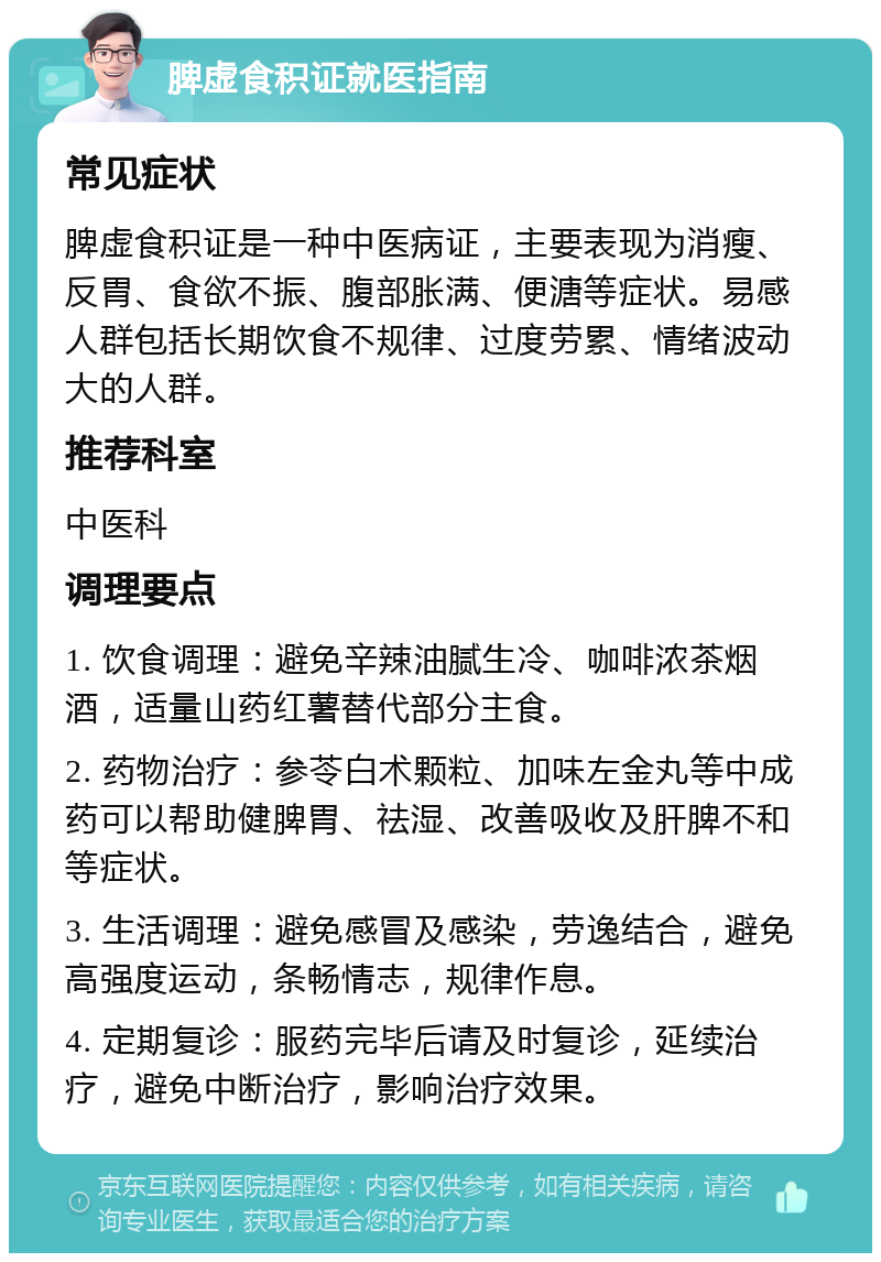 脾虚食积证就医指南 常见症状 脾虚食积证是一种中医病证，主要表现为消瘦、反胃、食欲不振、腹部胀满、便溏等症状。易感人群包括长期饮食不规律、过度劳累、情绪波动大的人群。 推荐科室 中医科 调理要点 1. 饮食调理：避免辛辣油腻生冷、咖啡浓茶烟酒，适量山药红薯替代部分主食。 2. 药物治疗：参苓白术颗粒、加味左金丸等中成药可以帮助健脾胃、祛湿、改善吸收及肝脾不和等症状。 3. 生活调理：避免感冒及感染，劳逸结合，避免高强度运动，条畅情志，规律作息。 4. 定期复诊：服药完毕后请及时复诊，延续治疗，避免中断治疗，影响治疗效果。