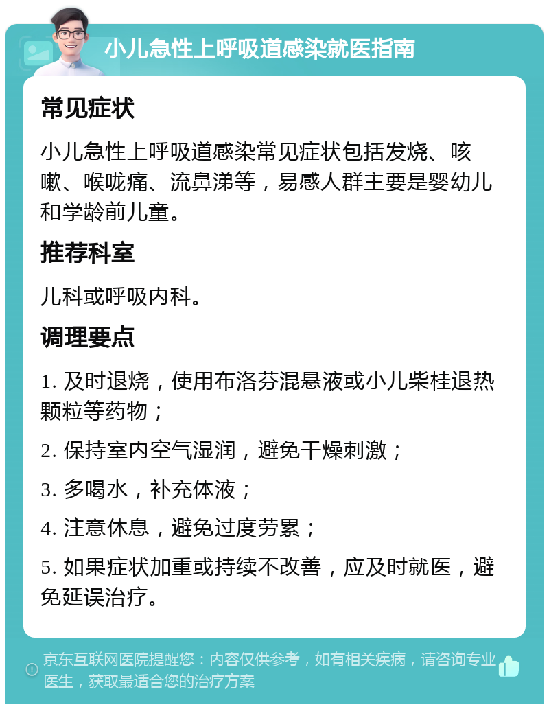 小儿急性上呼吸道感染就医指南 常见症状 小儿急性上呼吸道感染常见症状包括发烧、咳嗽、喉咙痛、流鼻涕等，易感人群主要是婴幼儿和学龄前儿童。 推荐科室 儿科或呼吸内科。 调理要点 1. 及时退烧，使用布洛芬混悬液或小儿柴桂退热颗粒等药物； 2. 保持室内空气湿润，避免干燥刺激； 3. 多喝水，补充体液； 4. 注意休息，避免过度劳累； 5. 如果症状加重或持续不改善，应及时就医，避免延误治疗。