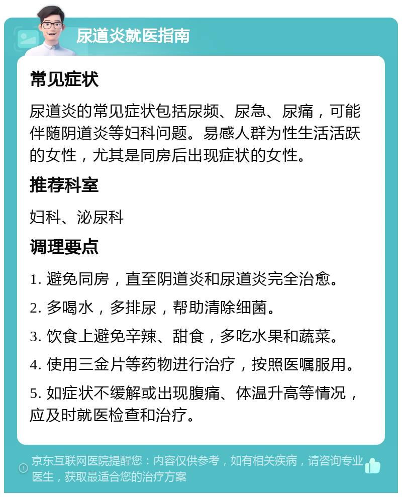 尿道炎就医指南 常见症状 尿道炎的常见症状包括尿频、尿急、尿痛，可能伴随阴道炎等妇科问题。易感人群为性生活活跃的女性，尤其是同房后出现症状的女性。 推荐科室 妇科、泌尿科 调理要点 1. 避免同房，直至阴道炎和尿道炎完全治愈。 2. 多喝水，多排尿，帮助清除细菌。 3. 饮食上避免辛辣、甜食，多吃水果和蔬菜。 4. 使用三金片等药物进行治疗，按照医嘱服用。 5. 如症状不缓解或出现腹痛、体温升高等情况，应及时就医检查和治疗。