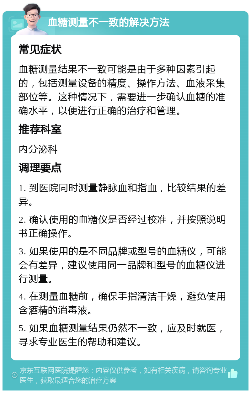 血糖测量不一致的解决方法 常见症状 血糖测量结果不一致可能是由于多种因素引起的，包括测量设备的精度、操作方法、血液采集部位等。这种情况下，需要进一步确认血糖的准确水平，以便进行正确的治疗和管理。 推荐科室 内分泌科 调理要点 1. 到医院同时测量静脉血和指血，比较结果的差异。 2. 确认使用的血糖仪是否经过校准，并按照说明书正确操作。 3. 如果使用的是不同品牌或型号的血糖仪，可能会有差异，建议使用同一品牌和型号的血糖仪进行测量。 4. 在测量血糖前，确保手指清洁干燥，避免使用含酒精的消毒液。 5. 如果血糖测量结果仍然不一致，应及时就医，寻求专业医生的帮助和建议。