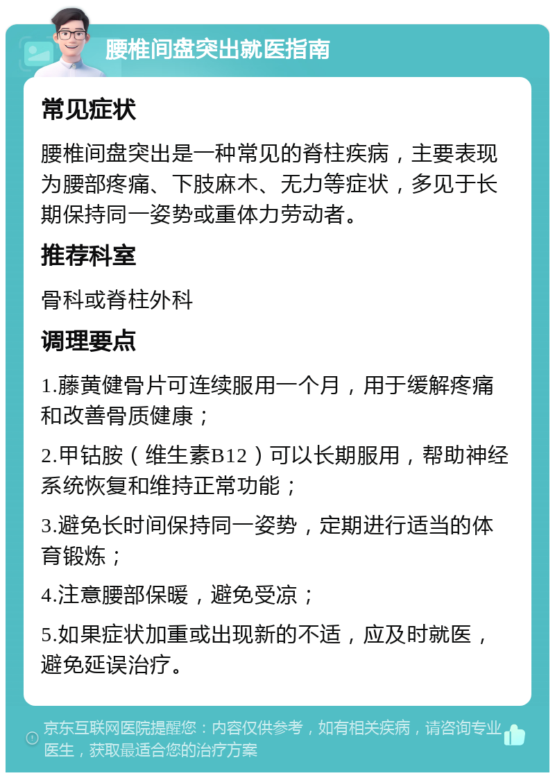 腰椎间盘突出就医指南 常见症状 腰椎间盘突出是一种常见的脊柱疾病，主要表现为腰部疼痛、下肢麻木、无力等症状，多见于长期保持同一姿势或重体力劳动者。 推荐科室 骨科或脊柱外科 调理要点 1.藤黄健骨片可连续服用一个月，用于缓解疼痛和改善骨质健康； 2.甲钴胺（维生素B12）可以长期服用，帮助神经系统恢复和维持正常功能； 3.避免长时间保持同一姿势，定期进行适当的体育锻炼； 4.注意腰部保暖，避免受凉； 5.如果症状加重或出现新的不适，应及时就医，避免延误治疗。