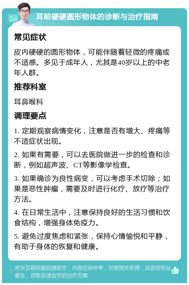 耳前硬硬圆形物体的诊断与治疗指南 常见症状 皮内硬硬的圆形物体，可能伴随着轻微的疼痛或不适感。多见于成年人，尤其是40岁以上的中老年人群。 推荐科室 耳鼻喉科 调理要点 1. 定期观察病情变化，注意是否有增大、疼痛等不适症状出现。 2. 如果有需要，可以去医院做进一步的检查和诊断，例如超声波、CT等影像学检查。 3. 如果确诊为良性病变，可以考虑手术切除；如果是恶性肿瘤，需要及时进行化疗、放疗等治疗方法。 4. 在日常生活中，注意保持良好的生活习惯和饮食结构，增强身体免疫力。 5. 避免过度焦虑和紧张，保持心情愉悦和平静，有助于身体的恢复和健康。