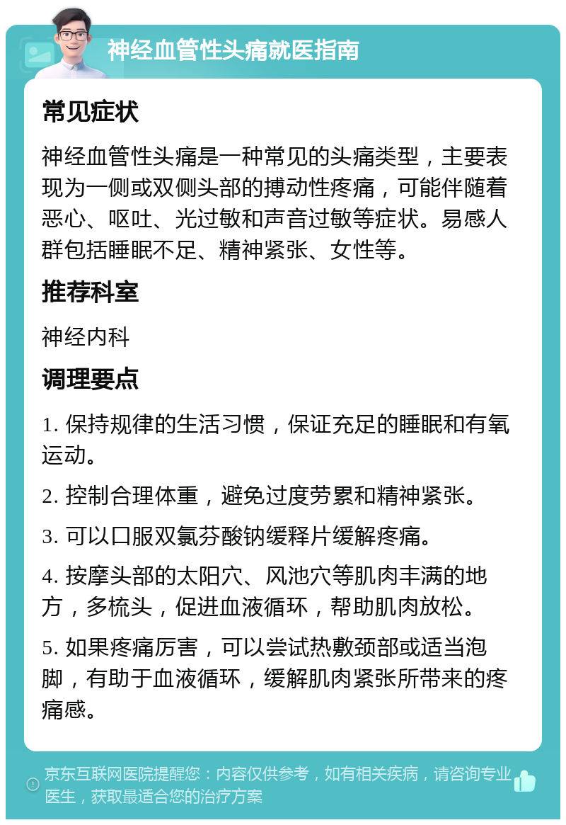 神经血管性头痛就医指南 常见症状 神经血管性头痛是一种常见的头痛类型，主要表现为一侧或双侧头部的搏动性疼痛，可能伴随着恶心、呕吐、光过敏和声音过敏等症状。易感人群包括睡眠不足、精神紧张、女性等。 推荐科室 神经内科 调理要点 1. 保持规律的生活习惯，保证充足的睡眠和有氧运动。 2. 控制合理体重，避免过度劳累和精神紧张。 3. 可以口服双氯芬酸钠缓释片缓解疼痛。 4. 按摩头部的太阳穴、风池穴等肌肉丰满的地方，多梳头，促进血液循环，帮助肌肉放松。 5. 如果疼痛厉害，可以尝试热敷颈部或适当泡脚，有助于血液循环，缓解肌肉紧张所带来的疼痛感。