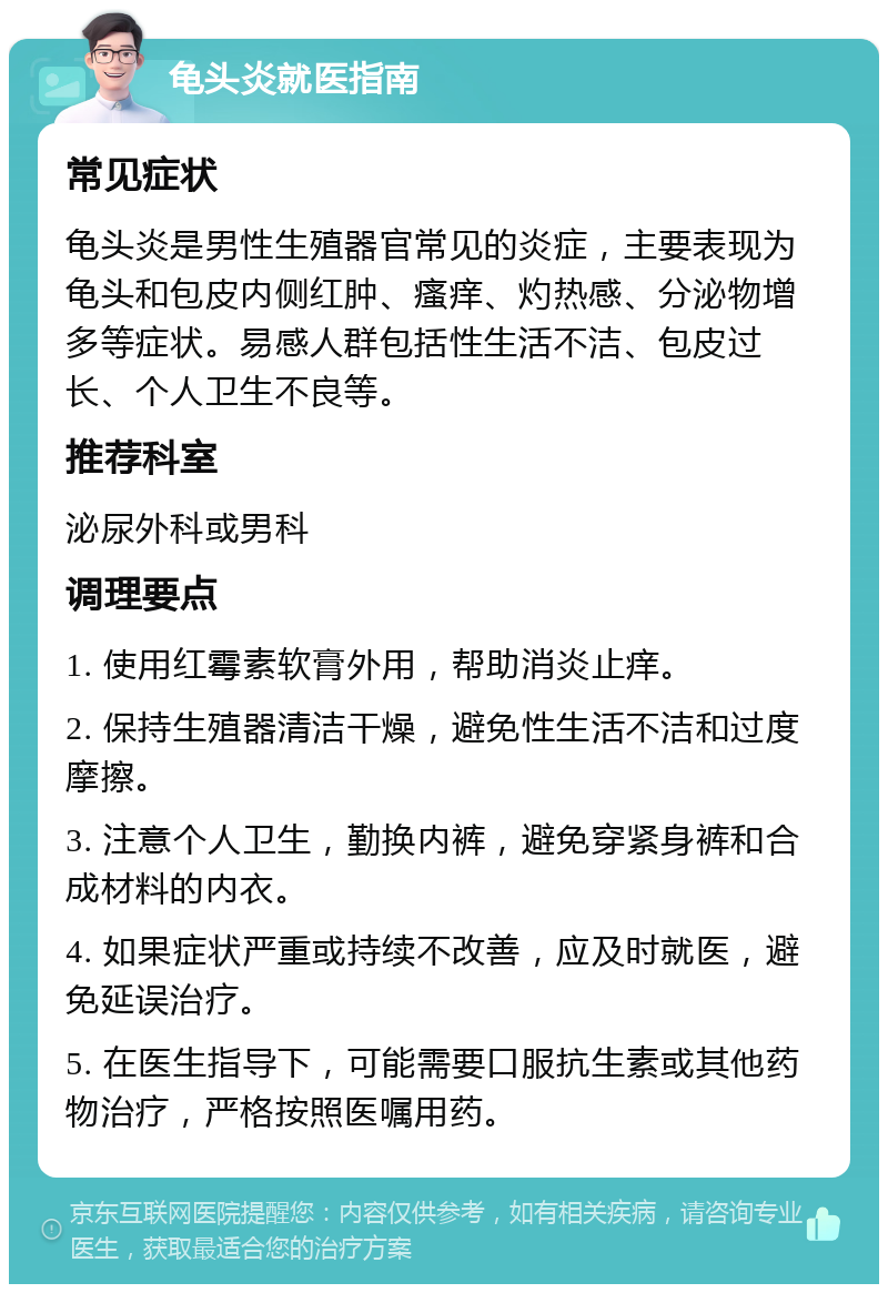 龟头炎就医指南 常见症状 龟头炎是男性生殖器官常见的炎症，主要表现为龟头和包皮内侧红肿、瘙痒、灼热感、分泌物增多等症状。易感人群包括性生活不洁、包皮过长、个人卫生不良等。 推荐科室 泌尿外科或男科 调理要点 1. 使用红霉素软膏外用，帮助消炎止痒。 2. 保持生殖器清洁干燥，避免性生活不洁和过度摩擦。 3. 注意个人卫生，勤换内裤，避免穿紧身裤和合成材料的内衣。 4. 如果症状严重或持续不改善，应及时就医，避免延误治疗。 5. 在医生指导下，可能需要口服抗生素或其他药物治疗，严格按照医嘱用药。