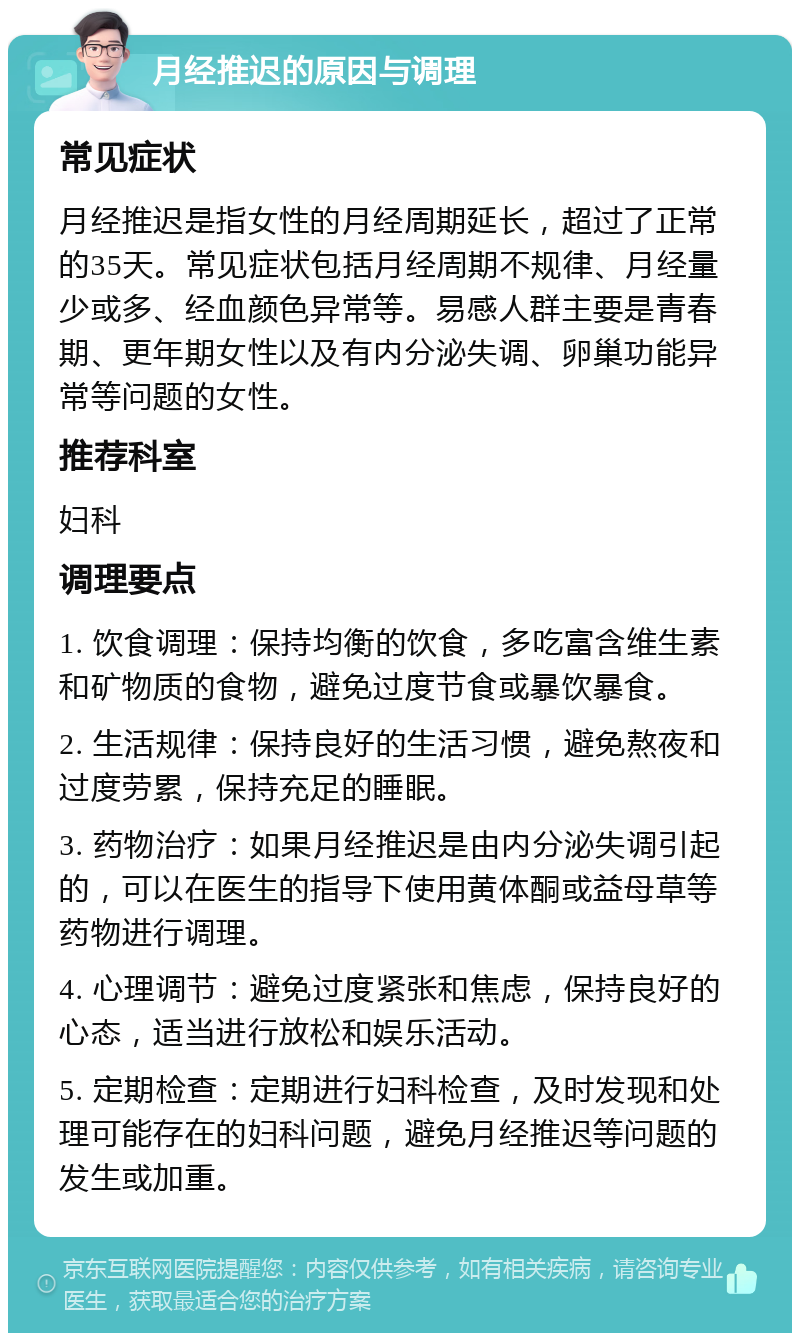 月经推迟的原因与调理 常见症状 月经推迟是指女性的月经周期延长，超过了正常的35天。常见症状包括月经周期不规律、月经量少或多、经血颜色异常等。易感人群主要是青春期、更年期女性以及有内分泌失调、卵巢功能异常等问题的女性。 推荐科室 妇科 调理要点 1. 饮食调理：保持均衡的饮食，多吃富含维生素和矿物质的食物，避免过度节食或暴饮暴食。 2. 生活规律：保持良好的生活习惯，避免熬夜和过度劳累，保持充足的睡眠。 3. 药物治疗：如果月经推迟是由内分泌失调引起的，可以在医生的指导下使用黄体酮或益母草等药物进行调理。 4. 心理调节：避免过度紧张和焦虑，保持良好的心态，适当进行放松和娱乐活动。 5. 定期检查：定期进行妇科检查，及时发现和处理可能存在的妇科问题，避免月经推迟等问题的发生或加重。