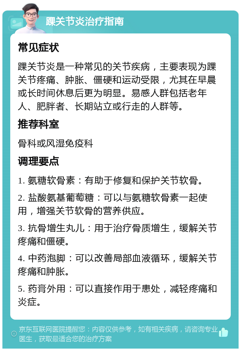 踝关节炎治疗指南 常见症状 踝关节炎是一种常见的关节疾病，主要表现为踝关节疼痛、肿胀、僵硬和运动受限，尤其在早晨或长时间休息后更为明显。易感人群包括老年人、肥胖者、长期站立或行走的人群等。 推荐科室 骨科或风湿免疫科 调理要点 1. 氨糖软骨素：有助于修复和保护关节软骨。 2. 盐酸氨基葡萄糖：可以与氨糖软骨素一起使用，增强关节软骨的营养供应。 3. 抗骨增生丸儿：用于治疗骨质增生，缓解关节疼痛和僵硬。 4. 中药泡脚：可以改善局部血液循环，缓解关节疼痛和肿胀。 5. 药膏外用：可以直接作用于患处，减轻疼痛和炎症。