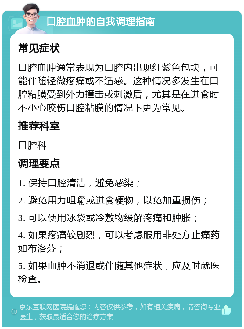 口腔血肿的自我调理指南 常见症状 口腔血肿通常表现为口腔内出现红紫色包块，可能伴随轻微疼痛或不适感。这种情况多发生在口腔粘膜受到外力撞击或刺激后，尤其是在进食时不小心咬伤口腔粘膜的情况下更为常见。 推荐科室 口腔科 调理要点 1. 保持口腔清洁，避免感染； 2. 避免用力咀嚼或进食硬物，以免加重损伤； 3. 可以使用冰袋或冷敷物缓解疼痛和肿胀； 4. 如果疼痛较剧烈，可以考虑服用非处方止痛药如布洛芬； 5. 如果血肿不消退或伴随其他症状，应及时就医检查。