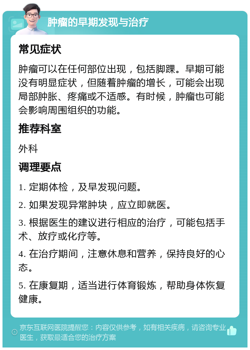 肿瘤的早期发现与治疗 常见症状 肿瘤可以在任何部位出现，包括脚踝。早期可能没有明显症状，但随着肿瘤的增长，可能会出现局部肿胀、疼痛或不适感。有时候，肿瘤也可能会影响周围组织的功能。 推荐科室 外科 调理要点 1. 定期体检，及早发现问题。 2. 如果发现异常肿块，应立即就医。 3. 根据医生的建议进行相应的治疗，可能包括手术、放疗或化疗等。 4. 在治疗期间，注意休息和营养，保持良好的心态。 5. 在康复期，适当进行体育锻炼，帮助身体恢复健康。