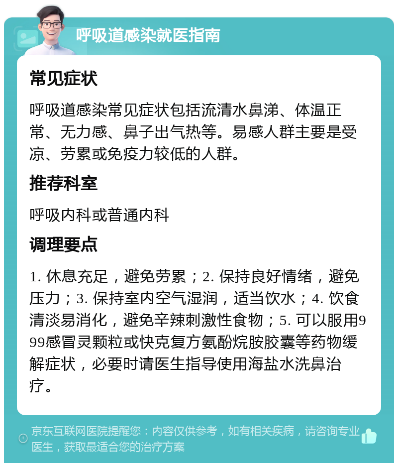 呼吸道感染就医指南 常见症状 呼吸道感染常见症状包括流清水鼻涕、体温正常、无力感、鼻子出气热等。易感人群主要是受凉、劳累或免疫力较低的人群。 推荐科室 呼吸内科或普通内科 调理要点 1. 休息充足，避免劳累；2. 保持良好情绪，避免压力；3. 保持室内空气湿润，适当饮水；4. 饮食清淡易消化，避免辛辣刺激性食物；5. 可以服用999感冒灵颗粒或快克复方氨酚烷胺胶囊等药物缓解症状，必要时请医生指导使用海盐水洗鼻治疗。