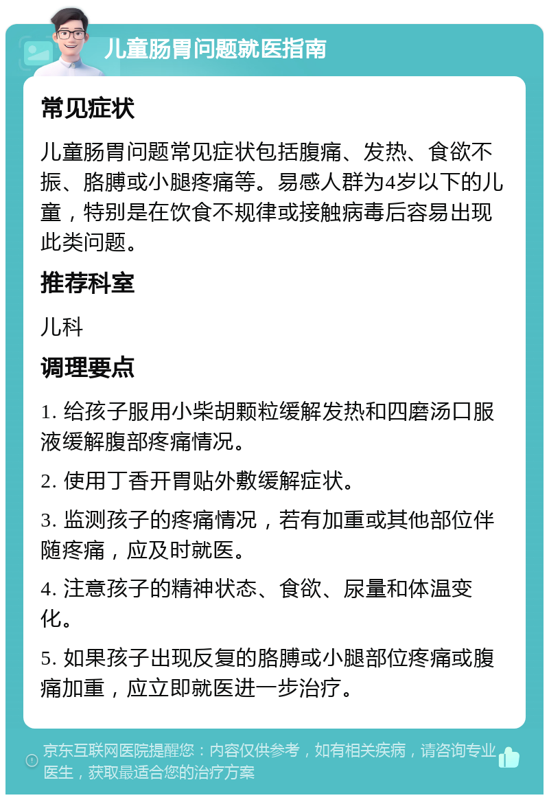 儿童肠胃问题就医指南 常见症状 儿童肠胃问题常见症状包括腹痛、发热、食欲不振、胳膊或小腿疼痛等。易感人群为4岁以下的儿童，特别是在饮食不规律或接触病毒后容易出现此类问题。 推荐科室 儿科 调理要点 1. 给孩子服用小柴胡颗粒缓解发热和四磨汤口服液缓解腹部疼痛情况。 2. 使用丁香开胃贴外敷缓解症状。 3. 监测孩子的疼痛情况，若有加重或其他部位伴随疼痛，应及时就医。 4. 注意孩子的精神状态、食欲、尿量和体温变化。 5. 如果孩子出现反复的胳膊或小腿部位疼痛或腹痛加重，应立即就医进一步治疗。