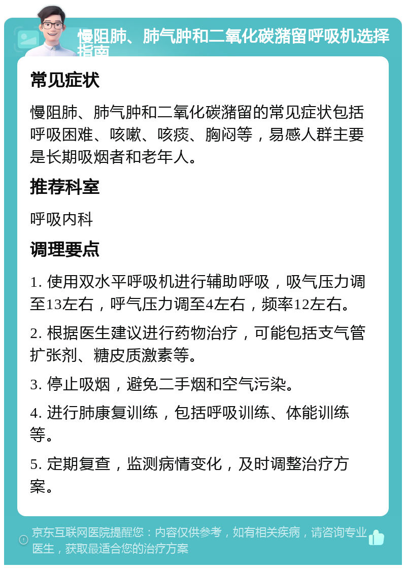 慢阻肺、肺气肿和二氧化碳潴留呼吸机选择指南 常见症状 慢阻肺、肺气肿和二氧化碳潴留的常见症状包括呼吸困难、咳嗽、咳痰、胸闷等，易感人群主要是长期吸烟者和老年人。 推荐科室 呼吸内科 调理要点 1. 使用双水平呼吸机进行辅助呼吸，吸气压力调至13左右，呼气压力调至4左右，频率12左右。 2. 根据医生建议进行药物治疗，可能包括支气管扩张剂、糖皮质激素等。 3. 停止吸烟，避免二手烟和空气污染。 4. 进行肺康复训练，包括呼吸训练、体能训练等。 5. 定期复查，监测病情变化，及时调整治疗方案。